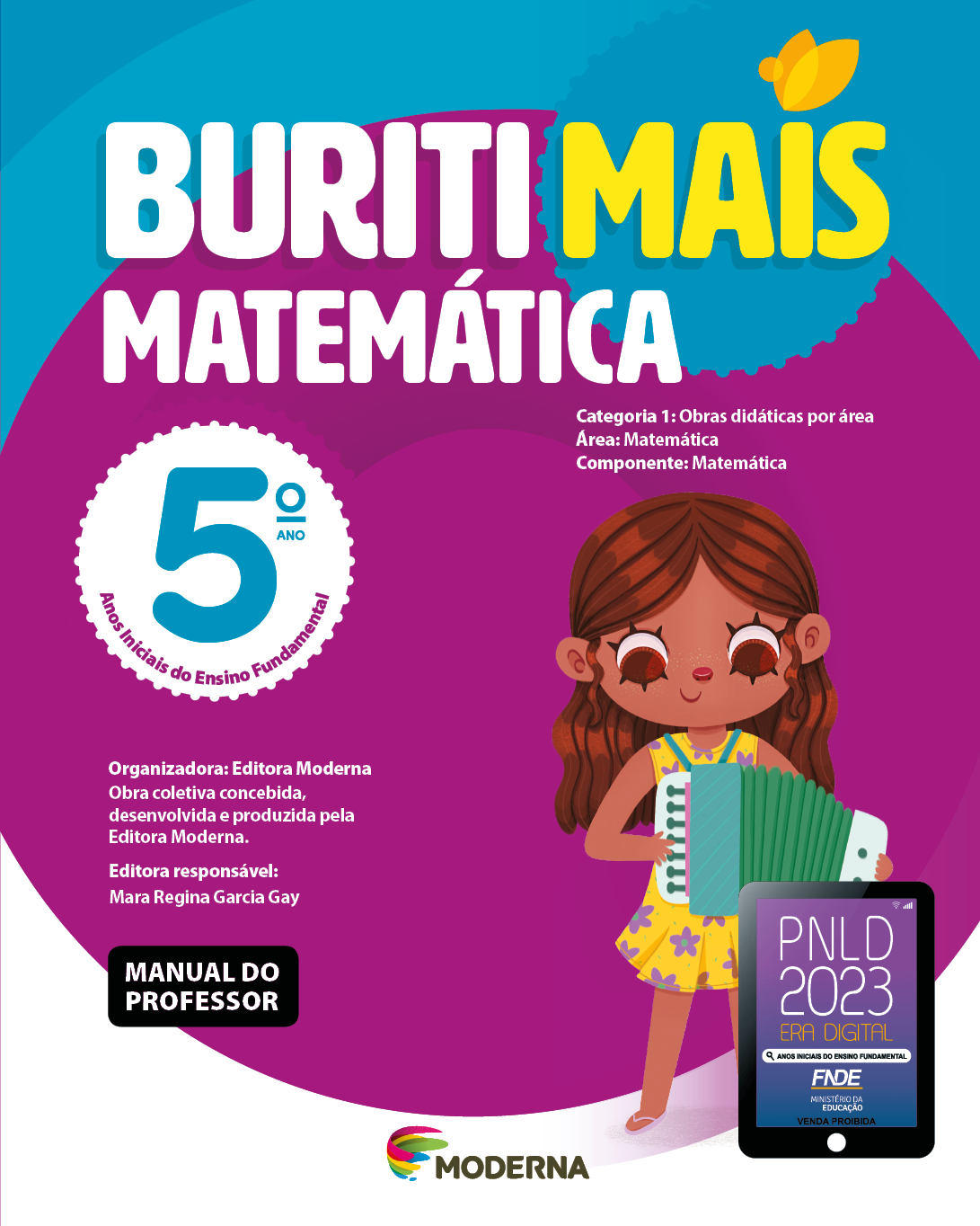 Imagem: Capa. Na parte superior, o título: Buriti Mais – Matemática 5º ano. Seguido das informações: Categoria 1: Obras didáticas por área. Área: Matemática. Componente: Matemática. Anos Iniciais do Ensino Fundamental. Organizadora: Editora Moderna. Obra coletiva concebida, desenvolvida e produzida pela Editora Moderna. Editora responsável: Mara Regina Garcia Gay. Na parte inferior esquerda, a informação: Manual do professor. Ao centro, logotipo da editora Moderna, composto por linhas curvadas nas cores: rosa, amarelo, verde e azul, à esquerda. E à direita, o nome da editora. À direita, selo do PNLD 2023 composto pela ilustração de um tablet com as informações: PNLD 2023. ERA DIGITAL. ANOS INICIAIS DO ENSINO FUNDAMENTAL. FNDE. MINISTÉRIO DA EDUCAÇÃO. VENDA PROIBIDA. Ao fundo, ilustração de uma menina com cabelo castanho e comprido, vestido florido e sandálias. Ela está sorrindo e tocando acordeão. Fim da imagem.