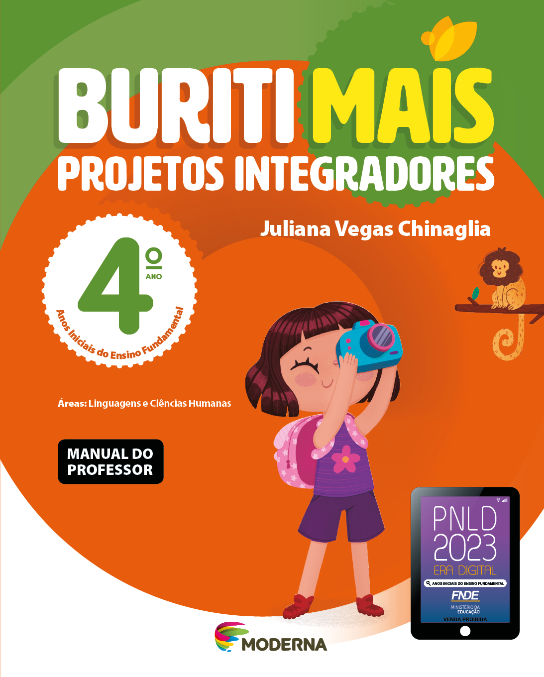 Imagem: Capa. Na parte superior, o título: Buriti Mais – Projetos Integradores 4º ano. Seguido do nome da autora: Juliana Vegas Chinaglia. E as informações: Anos Iniciais do Ensino Fundamental. Áreas: Linguagens e Ciências Humanas. MANUAL DO PROFESSOR. Na parte inferior, ao centro, logotipo da editora Moderna, composto por linhas curvadas nas cores: rosa, amarelo, verde e azul, à esquerda. E à direita, o nome da editora. À direita, selo do PNLD 2023 composto pela ilustração de um tablet com as informações: PNLD 2023. ERA DIGITAL. ANOS INICIAIS DO ENSINO FUNDAMENTAL. FNDE. MINISTÉRIO DA EDUCAÇÃO. VENDA PROIBIDA. Ao fundo, ilustração de uma menina de cabelo castanho curto e com franja, vestindo camiseta e shorts roxo, sapatos vermelhos e uma mochila rosa de bolinhas. Ela está com um olho fechado e o outro próximo de uma câmera fotográfica azul apontada na direção de um macaca marrom que está em cima de uma galho. Fim da imagem.