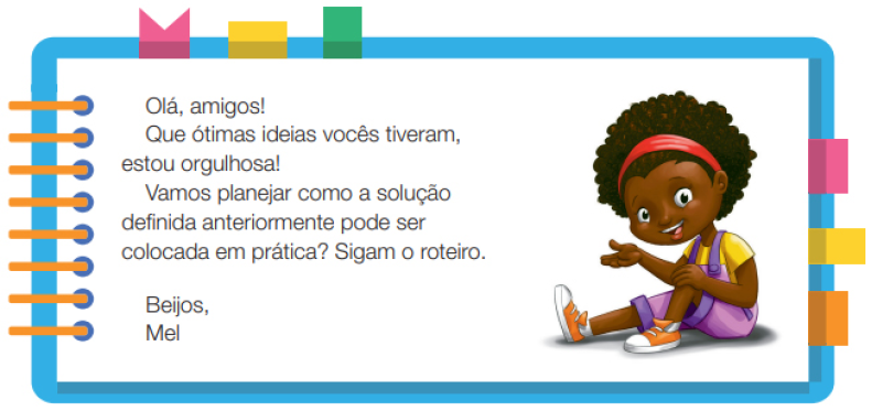 Imagem: Ilustração. Uma menina negra com cabelos crespos, usando uma tiara nos cabelos, camiseta amarela, macacão roxo e tênis. Ela está sentada, com o braço esquerdo estendido para o lado e sorrindo. Ao redor,  borda azul com espiral amarela à esquerda. Acima fita rosa, amarela e verde. À direita, fita rosa, amarela e laranja. Ao meio, o texto: Olá, amigos! Que ótimas ideias vocês tiveram, estou orgulhosa! Vamos planejar como a solução definida anteriormente pode ser colocada em prática? Sigam o roteiro. Beijos, Mel. Fim da imagem.