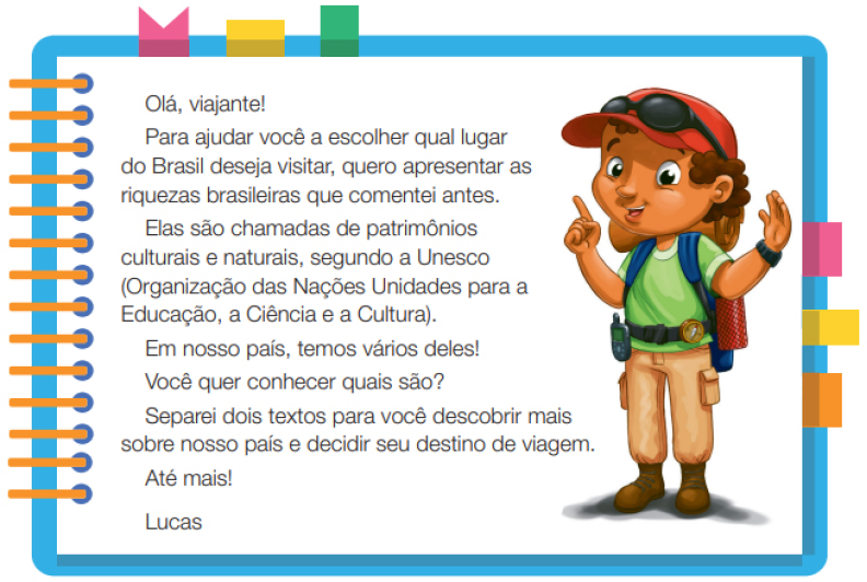 Imagem: Ilustração. Um menino com cabelos cacheados, usando um boné, óculos escuros, camiseta verde, calça e botas. Ele está em pé com as mãos estendidas para cima e sorrindo. Ao redor,  borda azul com espiral amarela à esquerda. Acima fita rosa, amarela e verde. À direita, fita rosa, amarela e laranja. Ao meio, o texto: Olá, viajante! Para ajudar você a escolher qual lugar do Brasil deseja visitar, quero apresentar as riquezas brasileiras que comentei antes. Elas são chamadas de patrimônios culturais e naturais, segundo a Unesco (Organização das Nações Unidades para a Educação, a Ciência e a Cultura). Em nosso país, temos vários deles! Você quer conhecer quais são? Separei dois textos para você descobrir mais sobre nosso país e decidir seu destino de viagem. Até mais! Lucas. Fim da imagem.