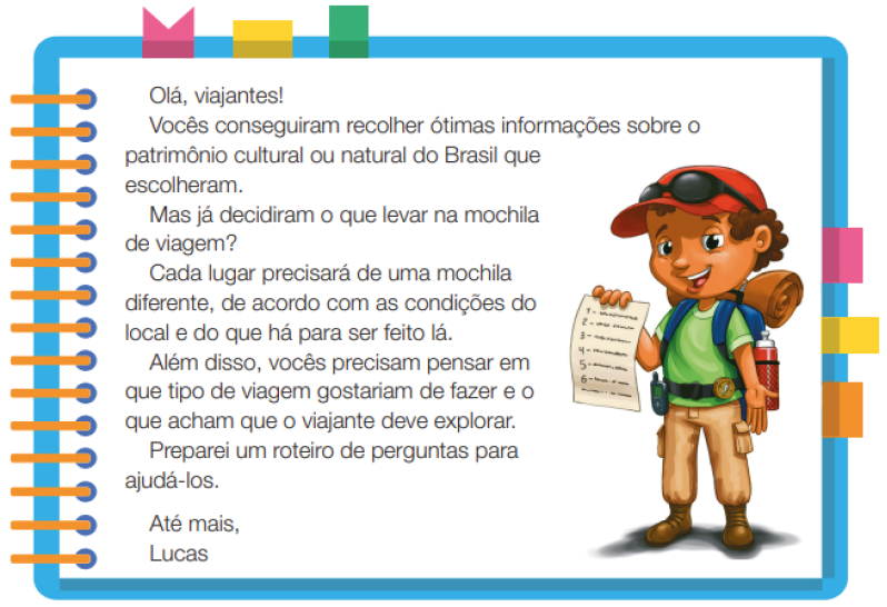 Imagem: Ilustração. Um menino com cabelos cacheados, usando um boné, óculos escuros, camiseta verde, calça e botas. Ele está em pé, segurando com a mão esquerda uma folha com texto. Ao redor,  borda azul com espiral amarela à esquerda. Acima fita rosa, amarela e verde. À direita, fita rosa, amarela e laranja. Ao meio, o texto: Olá, viajantes! Vocês conseguiram recolher ótimas informações sobre o patrimônio cultural ou natural do Brasil que escolheram. Mas já decidiram o que levar na mochila de viagem? Cada lugar precisará de uma mochila diferente, de acordo com as condições do local e do que há para ser feito lá. Além disso, vocês precisam pensar em que tipo de viagem gostariam de fazer e o que acham que o viajante deve explorar. Preparei um roteiro de perguntas para ajudá-los. Até mais, Lucas. Fim da imagem.