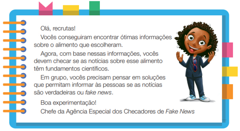 Imagem: Ilustração. Uma menina negra com cabelos na altura do ombro, usando um terno, óculos de sol preso no terno e tênis. Ela está de pé com as mãos estendidas para cima e sorrindo. Ao redor,  borda azul com espiral amarela à esquerda. Acima fita rosa, amarela e verde. À direita, fita rosa, amarela e laranja. Ao meio, o texto: Olá, recruta! Vocês conseguiram encontrar ótimas informações sobre o alimento que escolheram. Agora, com base nessas informações, vocês devem checar se as notícias sobre esse alimento têm fundamentos científicos. Em grupo, vocês precisam pensar em soluções que permitam informar às pessoas se as notícias são verdadeiras ou fake news.Boa experimentação! Chefe da Agência Especial dos Checadores de Fake News. Fim da imagem.