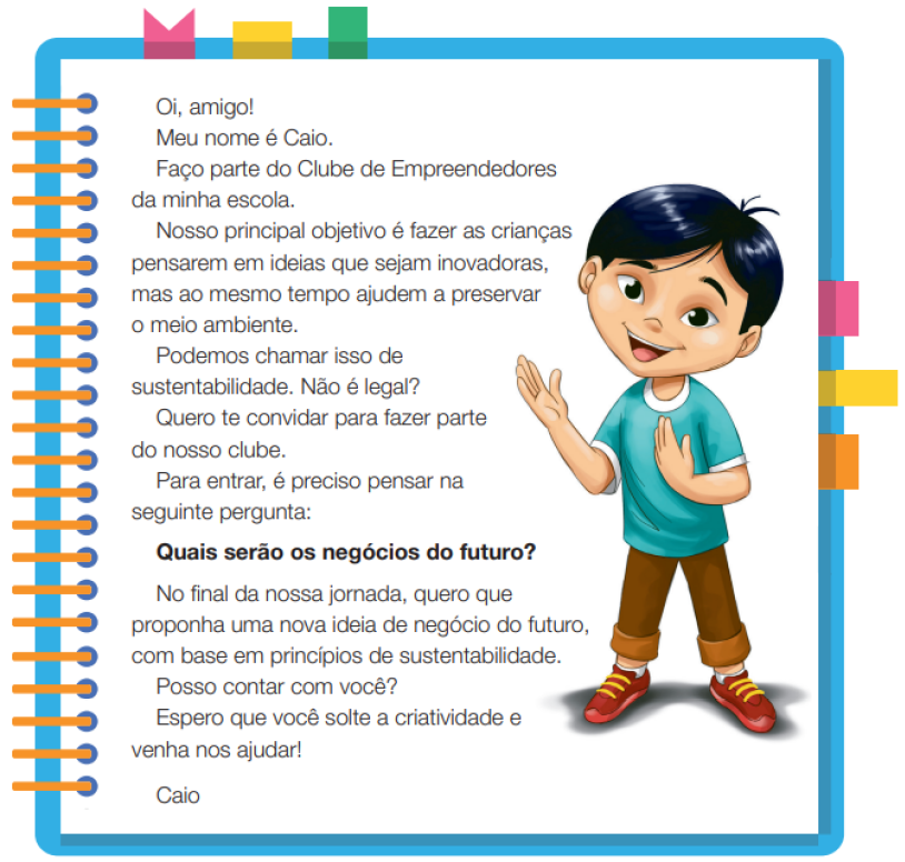 Imagem: Ilustração. Um menino com cabelos lisos e olhos puxados, usando uma camiseta azul, calça marrom e sapatos. Ele está em pé com a mão esquerda estendida para o lado, e a mão direita sobre o peito. Ao redor,  borda azul com espiral amarela à esquerda. Acima fita rosa, amarela e verde. À direita, fita rosa, amarela e laranja. Ao meio, o texto: Oi, amigo! Meu nome é Caio. Faço parte do Clube de Empreendedores da minha escola. Nosso principal objetivo é fazer as crianças pensarem em ideias que sejam inovadoras, mas ao mesmo tempo ajudem a preservar o meio ambiente. Podemos chamar isso de sustentabilidade. Não é legal? Quero te convidar para fazer parte do nosso clube. Para entrar, é preciso pensar na seguinte pergunta: Quais serão os negócios do futuro? No final da nossa jornada, quero que proponha uma nova ideia de negócio do futuro, com base em princípios de sustentabilidade. Posso contar com você? Espero que você solte a criatividade e venha nos ajudar! Caio. Fim da imagem.