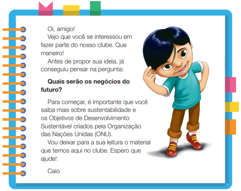 Imagem: Ilustração. Um menino com cabelos lisos e olhos puxados, usando uma camiseta azul, calça marrom e sapatos. Ele está em pé com a mão esquerda sobre a cabeça e a mão direita na cintura. Ao redor,  borda azul com espiral amarela à esquerda. Acima fita rosa, amarela e verde. À direita, fita rosa, amarela e laranja. Ao meio, o texto: Oi, amigo! Vejo que você se interessou em fazer parte do nosso clube. Que maneiro! Antes de propor sua ideia, já conseguiu pensar na pergunta: Quais serão os negócios do futuro? Para começar, é importante que você saiba mais sobre sustentabilidade e os Objetivos de Desenvolvimento Sustentável criados pela Organização das Nações Unidas (ONU). Vou deixar para a sua leitura o material que temos aqui no clube. Espero que ajude! Caio. Fim da imagem.