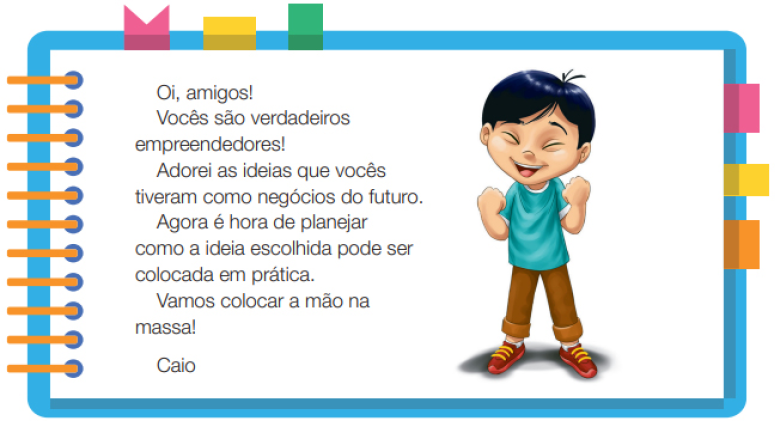 Imagem: Ilustração. Um menino com cabelos lisos e olhos puxados, usando uma camiseta azul, calça marrom e sapatos. Ele está em pé, com os punhos fechados, braços dobrados para cima na frente do corpo, olhos fechados e sorrindo. Ao redor,  borda azul com espiral amarela à esquerda. Acima fita rosa, amarela e verde. À direita, fita rosa, amarela e laranja. Ao meio, o texto: Oi, amigos! Vocês são verdadeiros empreendedores! Adorei as ideias que vocês tiveram como negócios do futuro. Agora é hora de planejar como a ideia escolhida pode ser colocada em prática. Vamos colocar a mão na massa! Caio. Fim da imagem.