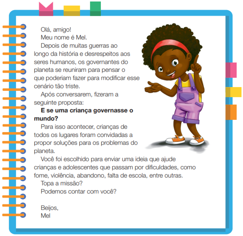 Imagem: Ilustração. Uma menina negra com cabelos crespos, usando uma tiara nos cabelos, camiseta amarela, macacão roxo e tênis. Ela está em pé, com a mão esquerda na estendida na lateral do corpo e a mão direita destacando o indicador para cima. Ao meio, o texto: Olá, amigo! Meu nome é Mel. Depois de muitas guerras ao longo da história e desrespeitos aos seres humanos, os governantes do planeta se reuniram para pensar o que poderiam fazer para modificar esse cenário tão triste. Após conversarem, fizeram a seguinte proposta: E se uma criança governasse o mundo? Para isso acontecer, crianças de todos os lugares foram convidadas a propor soluções para os problemas do planeta.Você foi escolhido para enviar uma ideia que ajude crianças e adolescentes que passam por dificuldades, como fome, violência, abandono, falta de escola, entre outras. Topa a missão? Podemos contar com você? Beijos, Mel. Fim da imagem.