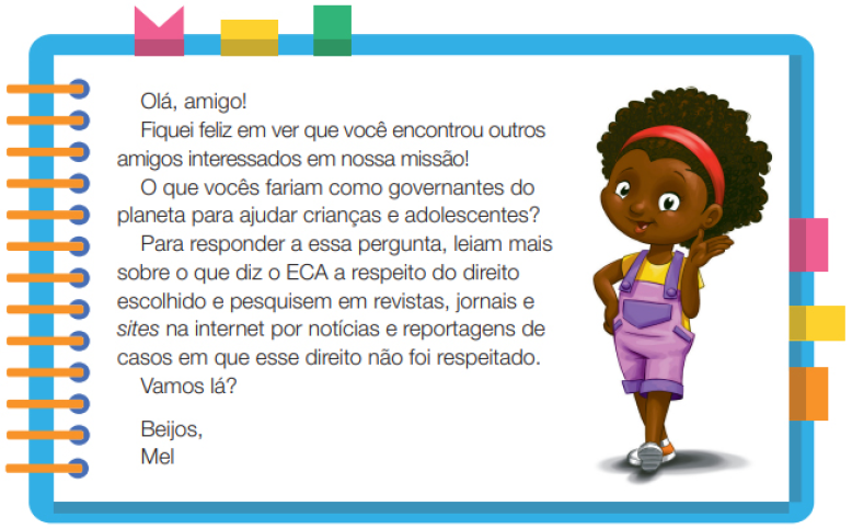 Imagem: Ilustração. Uma menina negra com cabelos crespos, usando uma tiara nos cabelos, camiseta amarela, macacão roxo e tênis. Ela está em pé, com a mão esquerda na cintura e a mão direita estendida para o lado. Ao redor,  borda azul com espiral amarela à esquerda. Acima fita rosa, amarela e verde. À direita, fita rosa, amarela e laranja. Ao meio, o texto: Olá, amigo! Fiquei feliz em ver que você encontrou outros amigos interessados em nossa missão! O que vocês fariam como governantes do planeta para ajudar crianças e adolescentes? Para responder a essa pergunta, leiam mais sobre o que diz o ECA a respeito do direito escolhido e pesquisem em revistas, jornais e sites na internet por notícias e reportagens de casos em que esse direito não foi respeitado. Vamos lá? Beijos, Mel. Fim da imagem.