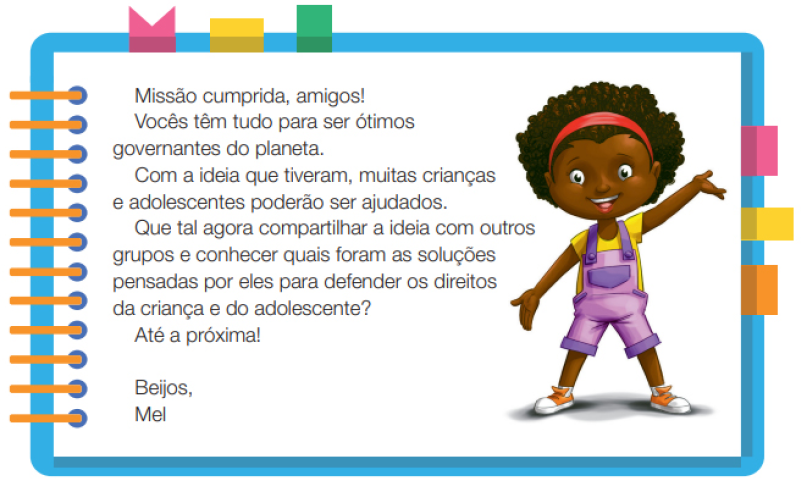 Imagem: Ilustração. Uma menina negra com cabelos crespos, usando uma tiara nos cabelos, camiseta amarela, macacão roxo e tênis. Ela está em pé com os braços estendidos, o esquerdo para baixo e o direito para cima. Ao redor, borda azul com espiral amarela à esquerda. Acima fita rosa, amarela e verde. À direita, fita rosa, amarela e laranja. Ao meio, o texto: Missão cumprida, amigos! Vocês têm tudo para ser ótimos governantes do planeta. Com a ideia que tiveram, muitas crianças e adolescentes poderão ser ajudados. Que tal agora compartilhar a ideia com outros grupos e conhecer quais foram as soluções pensadas por eles para defender os direitos da criança e do adolescente? Até a próxima! Beijos, Mel. Fim da imagem.