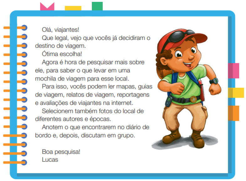 Imagem: Ilustração. Um menino com cabelos cacheados, usando um boné, óculos escuros, camiseta verde, calça e botas. Ele está em pé com os braços dobrados e o rosto inclinado. Ao redor,  borda azul com espiral amarela à esquerda. Acima fita rosa, amarela e verde. À direita, fita rosa, amarela e laranja. Ao meio, o texto: Olá, viajantes! Que legal, vejo que vocês já decidiram o destino de viagem. Ótima escolha! Agora é hora de pesquisar mais sobre ele, para saber o que levar em uma mochila de viagem para esse local. Para isso, vocês podem ler mapas, guias de viagem, relatos de viagem, reportagens e avaliações de viajantes na internet. Selecionem também fotos do local de diferentes autores e épocas. Anotem o que encontrarem no diário de bordo e, depois, discutam em grupo. Boa pesquisa! Lucas. Fim da imagem.