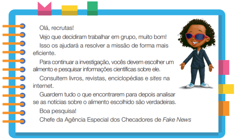 Imagem: Ilustração. Uma menina negra com cabelos na altura do ombro, usando um terno, óculos de sol e tênis. Ela está de pé com as mãos estendidas para baixo e sorrindo. Ao redor,  borda azul com espiral amarela à esquerda. Acima fita rosa, amarela e verde. À direita, fita rosa, amarela e laranja. Ao meio, o texto: Olá, recruta! Vejo que decidiram trabalhar em grupo, muito bom! Isso os ajudará a resolver a missão de forma mais eficiente. Para continuar a investigação, vocês devem escolher um alimento e pesquisar informações científicas sobre ele. Consultem livros, revistas, enciclopédias e sites na internet. Guardem tudo o que encontrarem para depois analisar se as notícias sobre o alimento escolhido são verdadeiras. Boa pesquisa! Chefe da Agência Especial dos Checadores de Fake News. Fim da imagem.