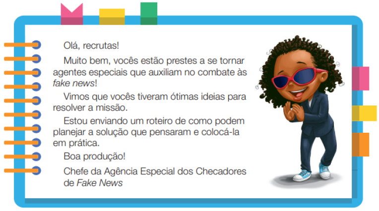 Imagem: Ilustração. Uma menina negra com cabelos na altura do ombro, usando um terno, óculos de sol e tênis. Ela está de pé com as mãos próxima uma da outra e sorrindo. Ao redor, borda azul com espiral amarela à esquerda. Acima fita rosa, amarela e verde. À direita, fita rosa, amarela e laranja. Ao meio, o texto: Olá, recruta! Muito bem, vocês estão prestes a se tornar agentes especiais que auxiliam no combate às fake news! Vimos que vocês tiveram ótimas ideias para resolver a missão. Estou enviando um roteiro de como podem planejar a solução que pensaram e colocá-la em prática. Boa produção!Chefe da Agência Especial dos Checadores de Fake News. Fim da imagem.