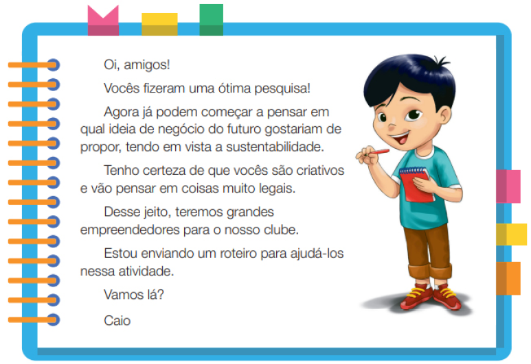 Imagem: Ilustração. Um menino com cabelos lisos e olhos puxados, usando uma camiseta azul, calça marrom e sapatos. Ele está em pé, segurando um lápis com a mão esquerda e um caderno com a mão direita. Ao redor,  borda azul com espiral amarela à esquerda. Acima fita rosa, amarela e verde. À direita, fita rosa, amarela e laranja. Ao meio, o texto: Oi, amigo! Vocês fizeram uma ótima pesquisa! Agora já podem começar a pensar em qual ideia de negócio do futuro gostariam de propor, tendo em vista a sustentabilidade. Tenho certeza de que vocês são criativos e vão pensar em coisas muito legais. Desse jeito, teremos grandes empreendedores para o nosso clube. Estou enviando um roteiro para ajudá-los nessa atividade. Vamos lá? Caio. Fim da imagem.