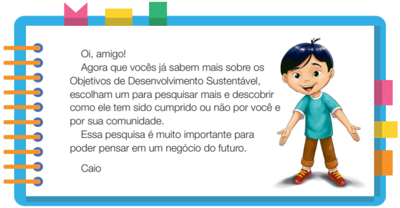 Imagem: Ilustração. Um menino com cabelos lisos e olhos puxados, usando uma camiseta azul, calça marrom e sapatos. Ele está em pé com as mãos estendidas para baixo e sorrindo. Ao redor,  borda azul com espiral amarela à esquerda. Acima fita rosa, amarela e verde. À direita, fita rosa, amarela e laranja. Ao meio, o texto: Oi, amigo! Agora que vocês já sabem mais sobre os Objetivos de Desenvolvimento Sustentável, escolham um para pesquisar mais e descobrir como ele tem sido cumprido ou não por você e por sua comunidade. Essa pesquisa é muito importante para poder pensar em um negócio do futuro. Caio. Fim da imagem.