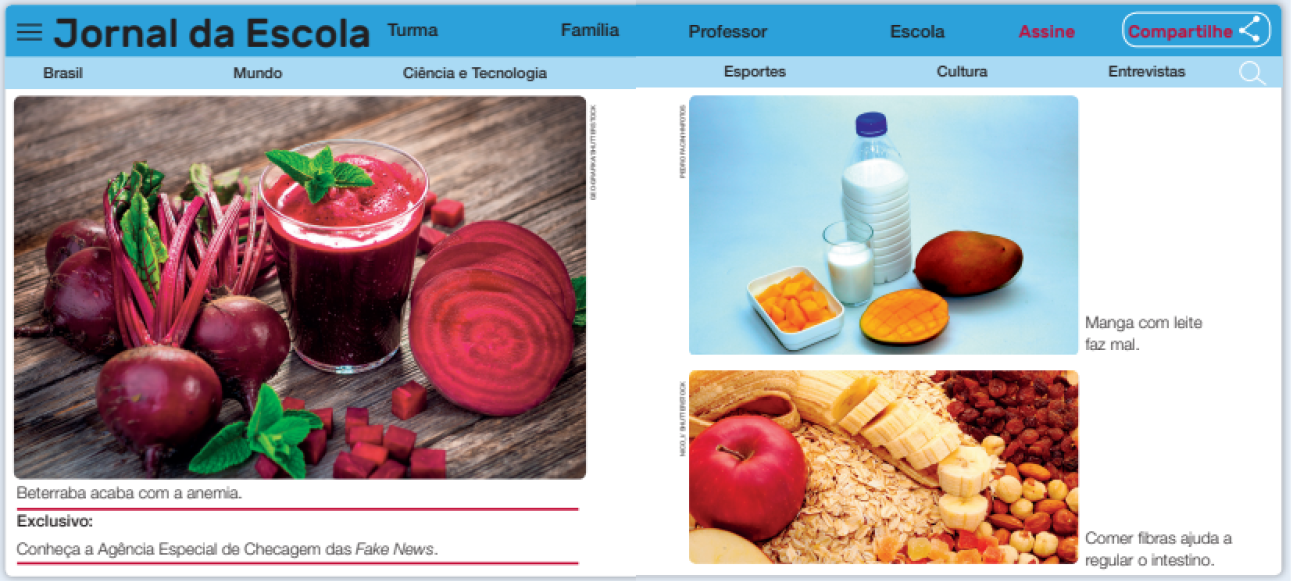 Imagem: Ilustração em Página dupla. Página de internet: Na parte superior, o nome do blog: Jornal da Escola. Ao lado, menu: Turma, Família, Escola, Assine, Compartilhe. Abaixo, o segundo menu: Brasil, Mundo, Ciência e Tecnologia, Esportes, Cultura, Entrevista. Abaixo, a fotografia: À esquerda, três beterrabas, ao lado, um copo com suco de beterraba. À direita, duas beterrabas cortadas. Abaixo o texto: Beterraba acaba com a anemia. Exclusivo: Conheça a Agência Especial de Checagem das Fake News. Ao lado, a fotografia de um pote com manga cortada em cubos. Ao lado, um copo com leite, uma garrafa com leite, uma manga inteira e uma manga cortada. Ao lado, o texto: Manga com leite faz mal. Abaixo, a fotografia de uma maçã em cima de flocos de aveia. Ao lado, banana cortada. Ao lado, grão de bico e uva passa. Ao lado, o texto: Comer fibras ajuda a regular o intestino. Fim da imagem.