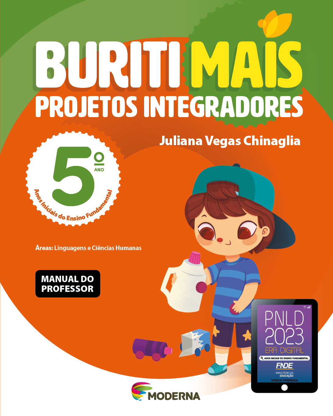 Imagem: Capa. Na parte superior, o título: Buriti Mais – Projetos Integradores 5º ano. Seguido do nome da autora: Juliana Vegas Chinaglia. E as informações: Anos Iniciais do Ensino Fundamental. Áreas: Linguagens e Ciências Humanas. MANUAL DO PROFESSOR. Na parte inferior, ao centro, logotipo da editora Moderna, composto por linhas curvadas nas cores: rosa, amarelo, verde e azul, à esquerda. E à direita, o nome da editora. À direita, selo do PNLD 2023 composto pela ilustração de um tablet com as informações: PNLD 2023. ERA DIGITAL. ANOS INICIAIS DO ENSINO FUNDAMENTAL. FNDE. MINISTÉRIO DA EDUCAÇÃO. VENDA PROIBIDA. Ao fundo, ilustração de um menino de cabelo castanho, camiseta listrada, shorts, boné e tênis azul. Ele está segurando uma garrafa de plástico. Ao fundo há um carrinho feito com garrafa e outro com caixa. Fim da imagem.