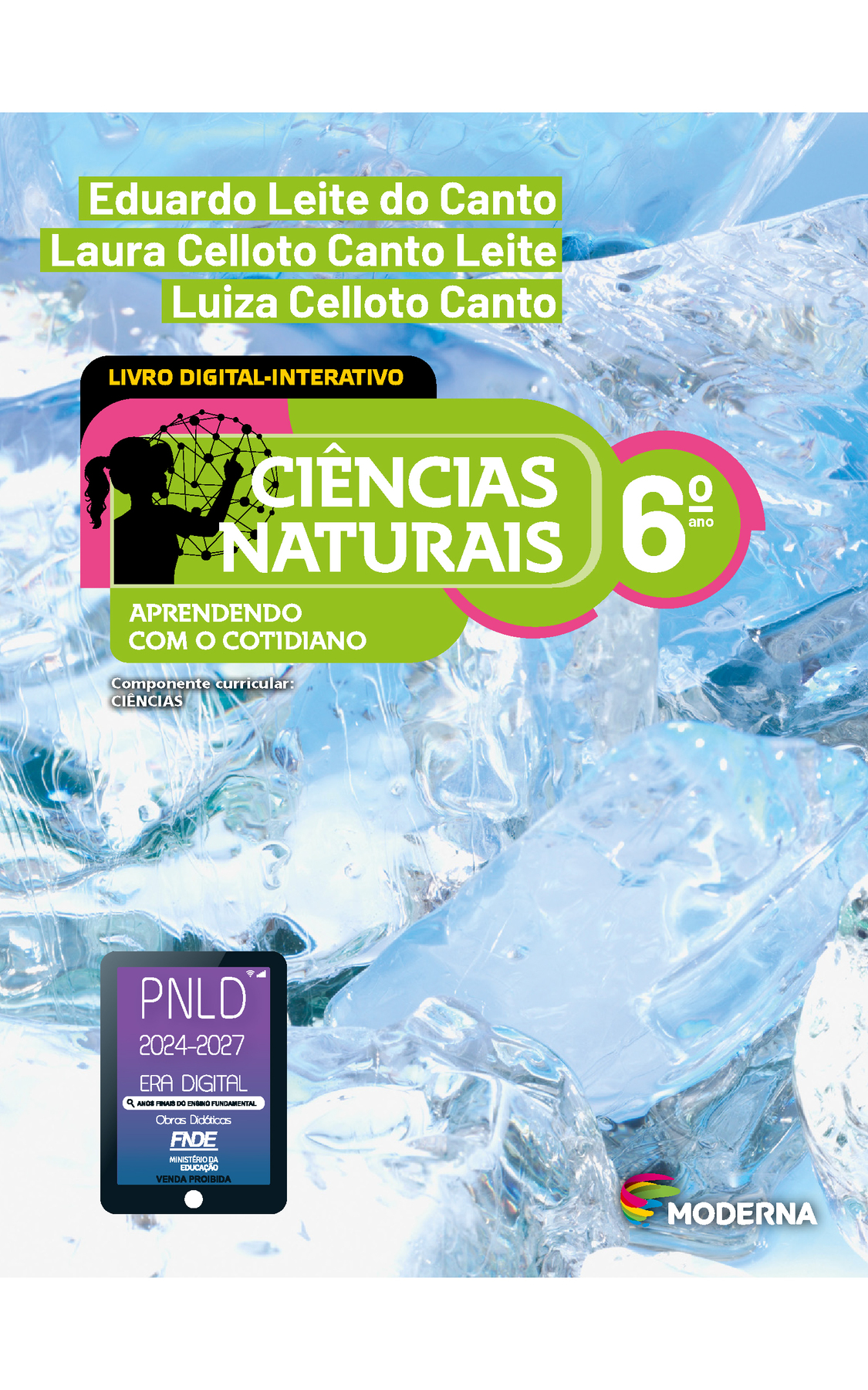 Capa. Na parte superior, os nomes dos autores: Eduardo Leite do Canto; Laura Celloto Canto Leite; Luiza Celloto Canto. Em seguida, o título: CIÊNCIAS NATURAIS  - APRENDENDO COM O COTIDIANO, 6º ano. LIVRO DIGITAL-INTERATIVO. À esquerda, ilustração da silhueta de uma pessoa com a mão em uma grande esfera composta por hastes e bolinhas. Abaixo, a informação: Componente curricular: CIÊNCIAS. Na parte inferior direita, logotipo da editora Moderna, composto por linhas curvadas nas cores: rosa, amarelo, verde e azul, à esquerda. E à direita, o nome da editora. Na parte inferior esquerda, selo do PNLD 2024-2027 representado por um tablet com o texto: PNLD 2024-2027, Era Digital, Anos Finais do Ensino Fundamental, Obras didáticas, FNDE, Ministério da Educação, Venda proibida. Ao fundo, fotografia de cubos de gelo ampliados.