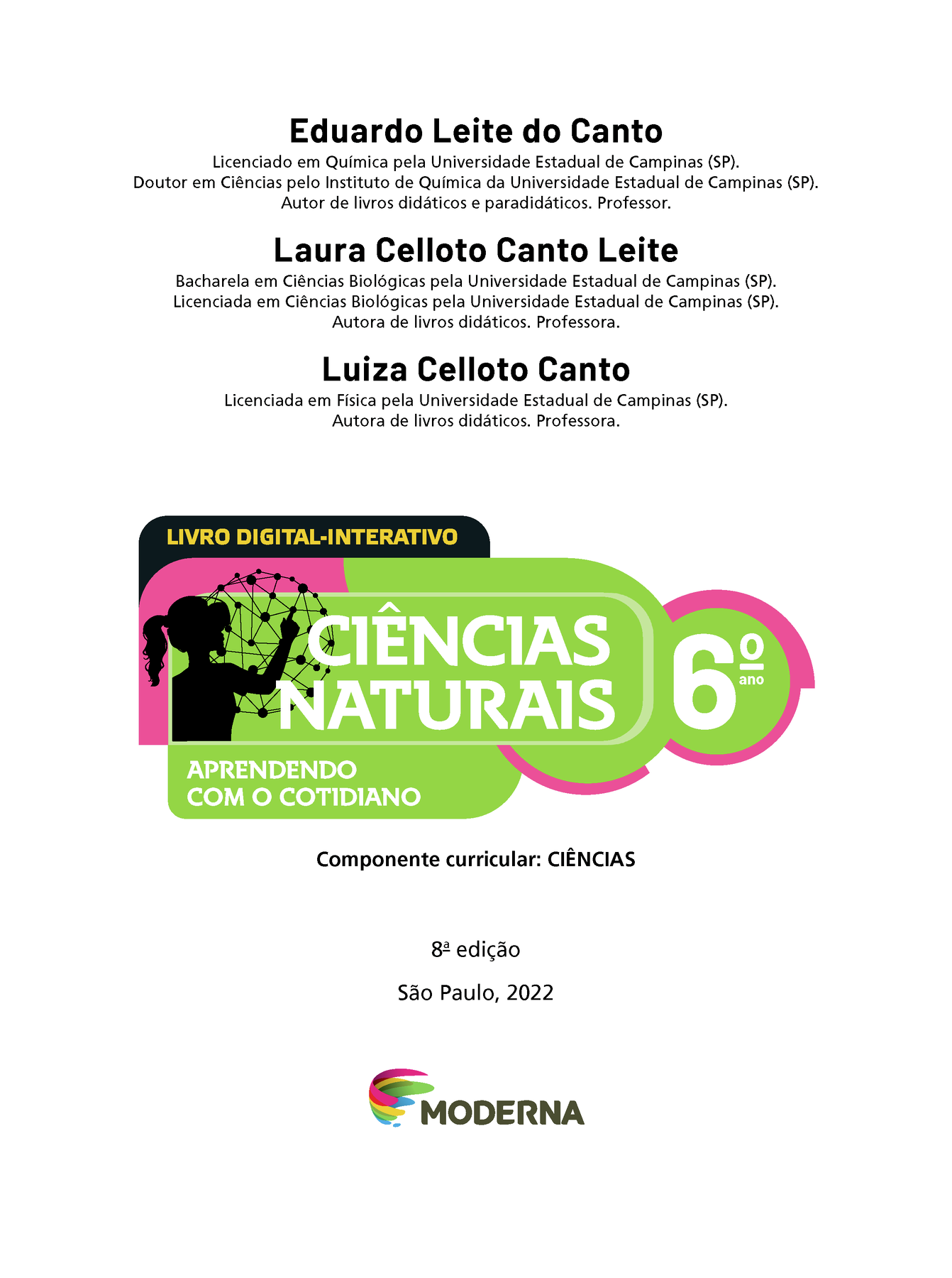 Eduardo Leite do Canto Licenciado em Química pela Universidade Estadual de Campinas (SP). Doutor em Ciências pelo Instituto de Química da Universidade Estadual de Campinas (SP). Autor de livros didáticos e paradidáticos. Professor. Laura Ceroto Canto Leite Bacharela em Ciências Biológicas pela Universidade Estadual de Campinas (SP). Licenciada em Ciências Biológicas pela Universidade Estadual de Campinas (SP). Autora de livros didáticos. Professora. Luiza Celloto Canto Licenciada em Física pela Universidade Estadual de Campinas (SP). Autora de livros didáticos. Professora. LIVRO DIGITAL-INTERATIVO Ilustração da silhueta de uma pessoa com a mão em uma grande esfera composta por hastes e bolinhas. CIÊNCIAS NATURAIS 6° ano APRENDENDO COM O COTIDIANO Componente curricular: CIÊNCIAS 8a edição São Paulo, 2022 Logotipo da Editora Moderna.LIVRO DIGITAL-INTERATIVO. Ilustração da silhueta de uma pessoa com a mão em uma grande esfera composta por hastes e bolinhas. CIÊNCIAS NATURAIS 6º ano APRENDENDO COM O COTIDIANO. Componente curricular: CIÊNCIAS. 8ª edição São Paulo, 2022. Logotipo da Editora Moderna.