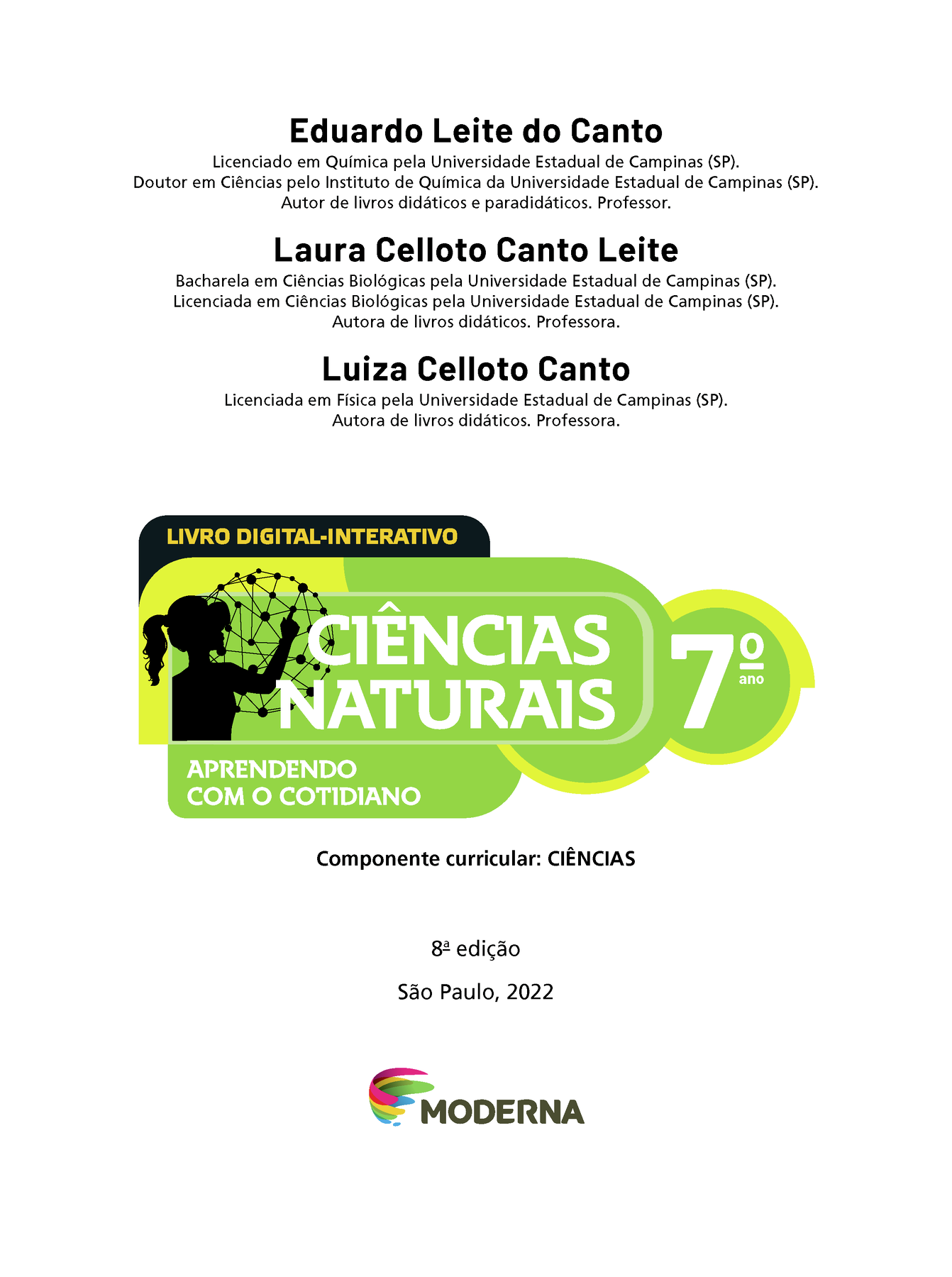 Eduardo Leite do Canto Licenciado em Química pela Universidade Estadual de Campinas (SP). Doutor em Ciências pelo Instituto de Química da Universidade Estadual de Campinas (SP). Autor de livros didáticos e paradidáticos. Professor. Laura Celloto Canto Leite Bacharela em Ciências Biológicas pela Universidade Estadual de Campinas (SP). Licenciada em Ciências Biológicas pela Universidade Estadual de Campinas (SP). Autora de livros didáticos. Professora. Luiza Celloto Canto Licenciada em Física pela Universidade Estadual de Campinas (SP). Autora de livros didáticos. Professora. LIVRO DIGITAL-INTERATIVO Ilustração da silhueta de uma pessoa com a mão em uma grande esfera composta por hastes e bolinhas. CIÊNCIAS NATURAIS 7º ano APRENDENDO COM O COTIDIANO Componente curricular: CIÊNCIAS 8ª edição São Paulo, 2022 Logotipo da Editora Moderna.