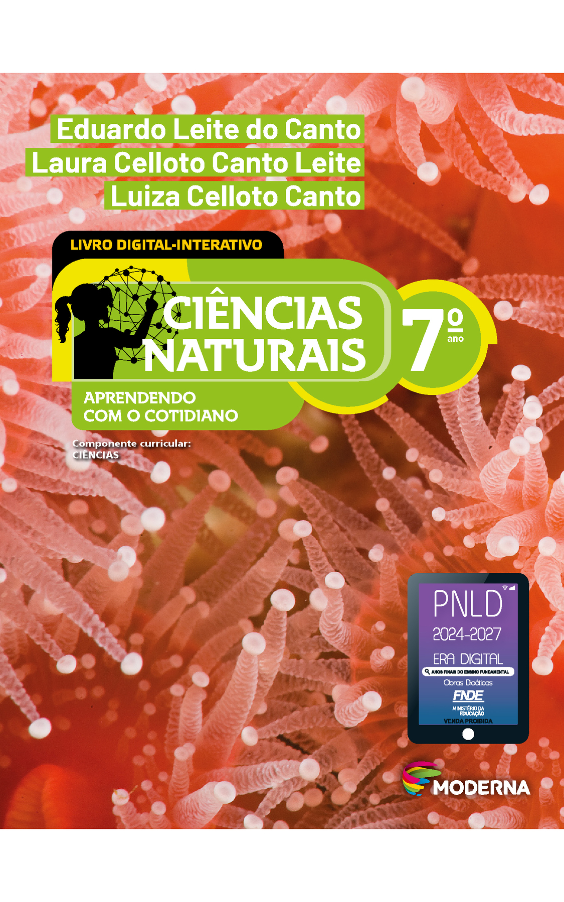 Capa. Na parte superior, os nomes dos autores: Eduardo Leite do Canto; Laura Celloto Canto Leite; Luiza Celloto Canto. Em seguida, o título: CIÊNCIAS NATURAIS – APRENDENDO COM O COTIDIANO, 7º ano. LIVRO DIGITAL-INTERATIVO. À esquerda, ilustração da silhueta de uma pessoa com a mão em uma grande esfera composta por hastes e bolinhas. Abaixo, a informação: Componente curricular: CIÊNCIAS. Na parte inferior direita, logotipo da editora Moderna, composto por linhas curvadas nas cores: rosa, amarelo, verde e azul, à esquerda. E à direita, o nome da editora. Na parte inferior direita, selo do PNLD 2024-2027 representado por um tablet com o texto: PNLD 2024-2027, Era Digital, Anos Finais do Ensino Fundamental, Obras didáticas, FNDE, Ministério da Educação, Venda proibida. Ao fundo, fotografia de anêmonas-do-mar em coloração vermelha. Animais com estruturas centrais arredondadas das quais saem projeções tubulares (tentáculos) que apresentam pequenas esferas nas extremidades.