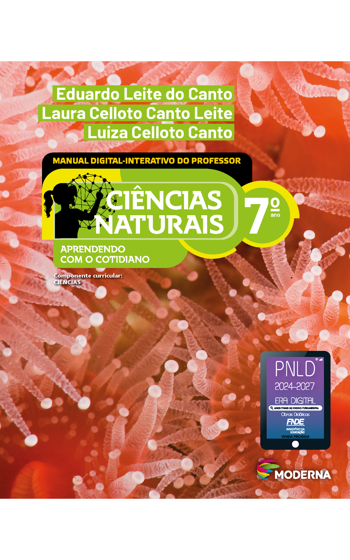 Capa. Na parte superior, os nomes dos autores: Eduardo Leite do Canto; Laura Celloto Canto Leite; Luiza Celloto Canto. Em seguida, o título: CIÊNCIAS NATURAIS  - APRENDENDO COM O COTIDIANO, 7º ano. MANUAL DIGITAL-INTERATIVO DO PROFESSOR. À esquerda, ilustração da silhueta de uma pessoa com a mão em uma grande esfera composta por hastes e bolinhas. Abaixo, a informação: Componente curricular: CIÊNCIAS. Na parte inferior direita, logotipo da editora Moderna, composto por linhas curvadas nas cores: rosa, amarelo, verde e azul, à esquerda. E à direita, o nome da editora. Na parte inferior direita, selo do PNLD 2024-2027 representado por um tablet com o texto: PNLD 2024-2027, Era Digital, Anos Finais do Ensino Fundamental, Obras didáticas, FNDE, Ministério da Educação, Venda proibida. Ao fundo, fotografia de anêmonas-do-mar em coloração vermelha. Animais com estruturas centrais arredondadas das quais saem projeções tubulares (tentáculos) que apresentam pequenas esferas nas extremidades.