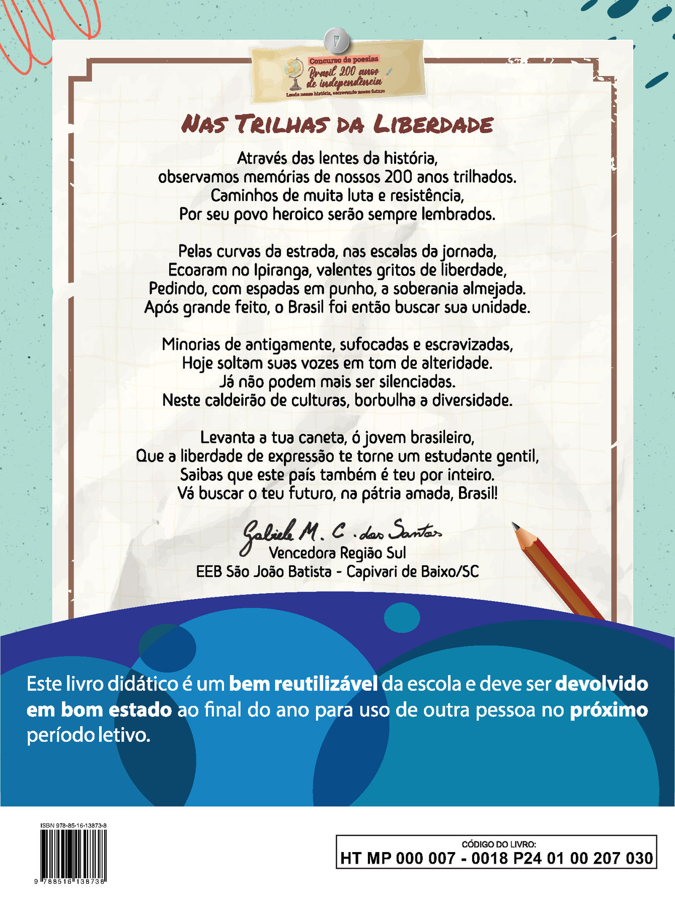 Imagem contendo a poesia vencedora da Região Sul do concurso “Brasil 200 anos de independência: Lendo nossa história, escrevendo nosso futuro” NAS TRILHAS DA LIBERDADE Através das lentes da história, observamos memórias de nossos 200 anos trilhados. Caminhos de muita luta e resistência, Por seu povo heroico serão sempre lembrados. Pelas curvas da estrada, nas escalas da jornada, Ecoaram no Ipiranga, valentes gritos de liberdade, Pedindo, com espadas em punho, à soberania almejada. Após grande feito, o Brasil foi então buscar sua unidade. Minorias de antigamente, sufocadas e escravizadas, Hoje soltam suas vozes em tom de alteridade. Já não podem mais ser silenciadas. Neste caldeirão de culturas, borbulha a diversidade. Levanta a tua caneta, ó jovem brasileiro, Que à liberdade de expressão te torne um estudante gentil, Saibas que este país também é teu por inteiro. Vá buscar o teu futuro, na pátria amada, Brasil! Abaixo da poesia, ao centro, a assinatura de Gabriele M. C. dos Santos. Vencedora Região Sul. EEB São João Batista, Capivari de Baixo, Santa Catarina. Abaixo, ilustração horizontal com formas curvas coloridas em tons de azul e roxo. Sobre a ilustração, o texto: Este livro didático é um bem reutilizável da escola e deve ser devolvido em bom estado ao final do ano para uso de outra pessoa no próximo período letivo. Ao final da página à esquerda, código de barras com a inscrição ISBN 978-85-16-13873-8 e, à direita, dentro de um retângulo de bordas pretas, o código do livro HTMP0000070018P240100207030.