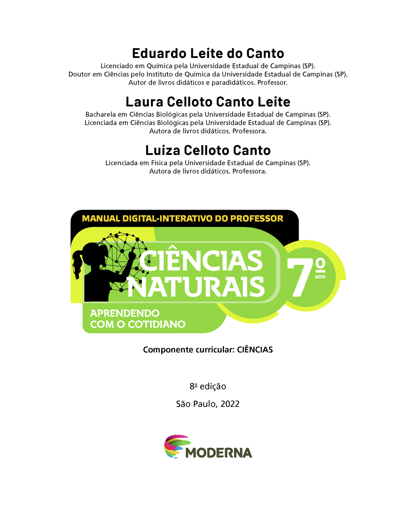 Eduardo Leite do Canto Licenciado em Química pela Universidade Estadual de Campinas (SP). Doutor em Ciências pelo Instituto de Química da Universidade Estadual de Campinas (SP). Autor de livros didáticos e paradidáticos. Professor. Laura Celloto Canto Leite Bacharela em Ciências Biológicas pela Universidade Estadual de Campinas (SP). Licenciada em Ciências Biológicas pela Universidade Estadual de Campinas (SP). Autora de livros didáticos. Professora. Luiza Celloto Canto Licenciada em Física pela Universidade Estadual de Campinas (SP). Autora de livros didáticos. Professora. MANUAL DIGITAL-INTERATIVO DO PROFESSOR Ilustração da silhueta de uma pessoa com a mão em uma grande esfera composta por hastes e bolinhas. CIÊNCIAS NATURAIS 7º ano APRENDENDO COM O COTIDIANO Componente curricular: CIÊNCIAS 8ª edição São Paulo, 2022 Logotipo da Editora Moderna.