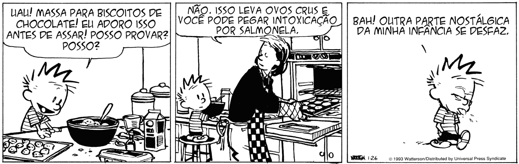 Tirinha. Tirinha em três quadros. 
Quadro 1: Menino de cabelo arrepiado e camiseta listrada está de pé na frente de uma bancada. Sobre a bancada há uma caixa de leite, uma caixa de ovos e outros ingredientes, uma vasilha com uma colher dentro e uma assadeira com biscoitos. Ele olha para os ingredientes e diz: uau! Massa para biscoitos de chocolate! Eu adoro isso antes de assar! Posso provar? Posso? 
Quadro 2: ao lado dele, mulher de cabelo preto, camiseta preta e avental com estampa quadriculada. Ela está tirado uma assadeira com biscoitos do forno e diz: Não. Isso leva ovos crus e você pode pegar intoxicação por salmonela.  
Quadro 3: o menino caminha com a língua para fora e diz: bah! Outra parte nostálgica da minha infância se desfaz.