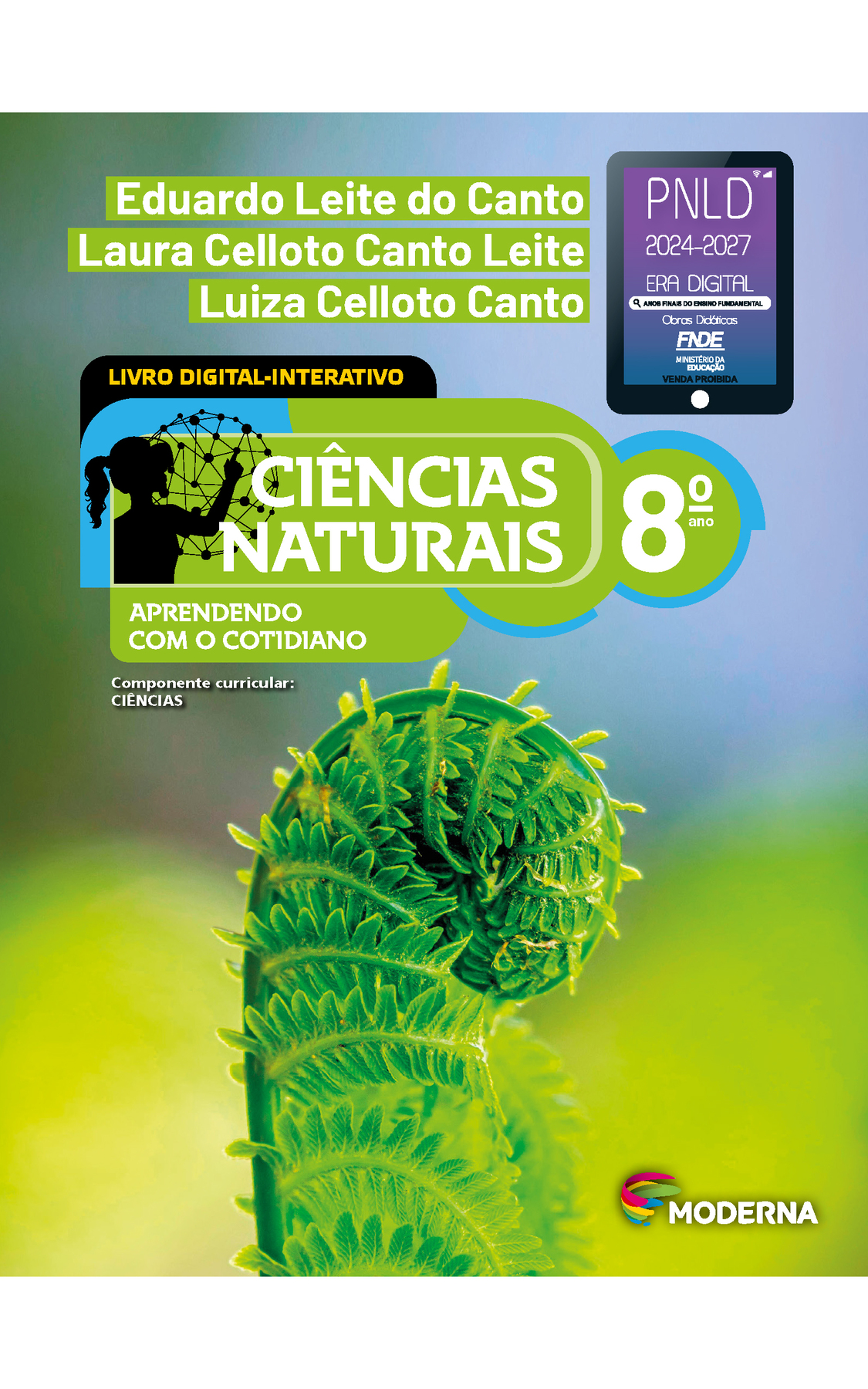 Capa. Na parte superior, os nomes dos autores: Eduardo Leite do Canto; Laura Celloto Canto Leite; Luiza Celloto Canto. Ao lado direito, selo do PNLD 2024-2027 representado por um tablet com o texto: PNLD 2024-2027, Era Digital, Anos Finais do Ensino Fundamental, Obras didáticas, FNDE, Ministério da Educação, Venda proibida. Em seguida, o título: CIÊNCIAS NATURAIS – APRENDENDO COM O COTIDIANO, 8º ano. LIVRO DIGITAL-INTERATIVO. À esquerda, ilustração da silhueta de uma pessoa com a mão em uma grande esfera composta por hastes e bolinhas. Abaixo, a informação: Componente curricular: CIÊNCIAS. Na parte inferior direita, logotipo da editora Moderna, composto por linhas curvadas nas cores: rosa, amarelo, verde e azul, à esquerda. E à direita, o nome da editora. Ao fundo, fotografia de folha jovem de samambaia, ampliada. Folha verde, vertical, curvada para direita, com diminutas folhas em suas laterais.