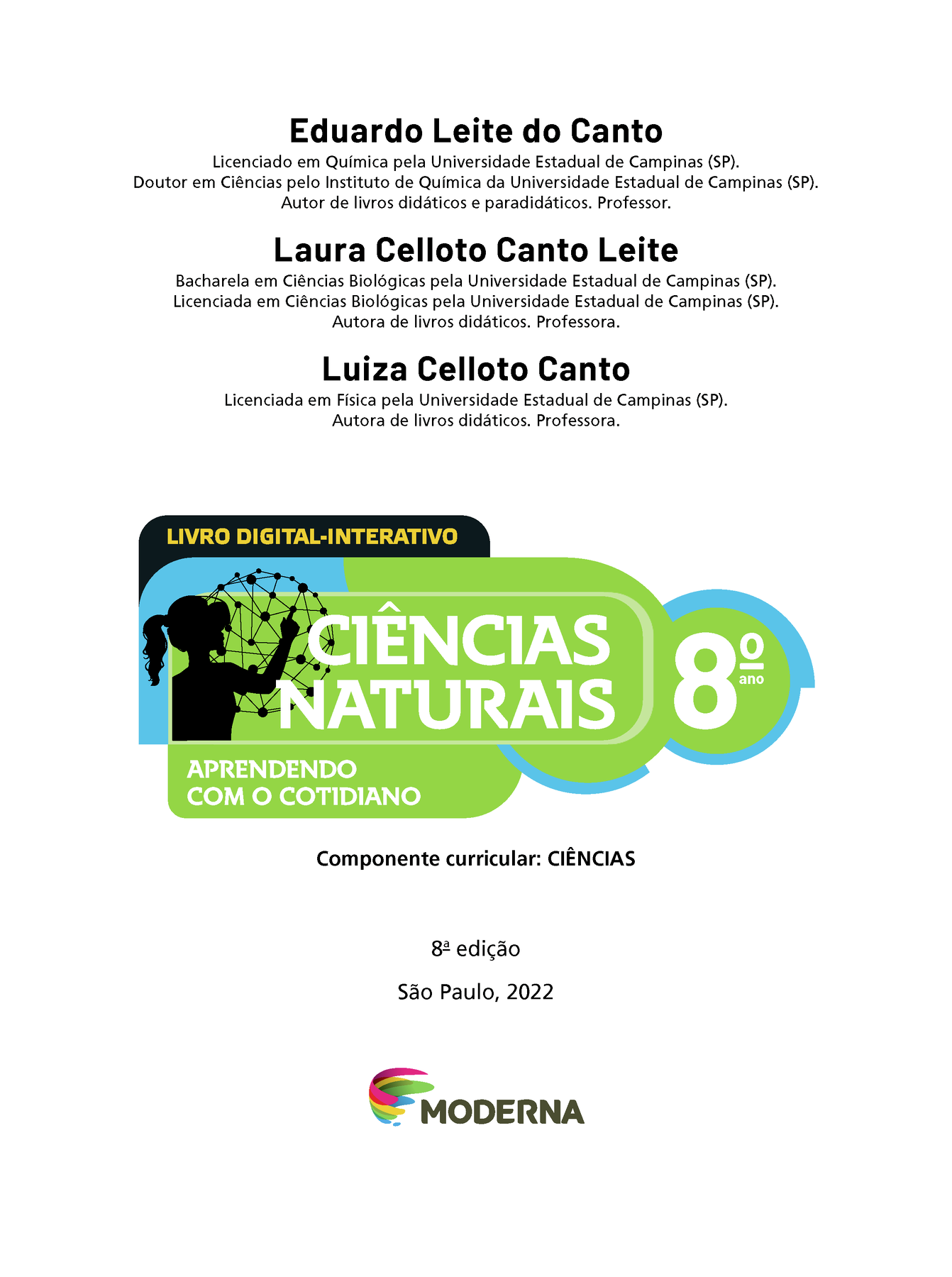 Eduardo Leite do Canto Licenciado em Química pela Universidade Estadual de Campinas (SP). Doutor em Ciências pelo Instituto de Química da Universidade Estadual de Campinas (SP). Autor de livros didáticos e paradidáticos. Professor. Laura Celloto Canto Leite Bacharela em Ciências Biológicas pela Universidade Estadual de Campinas (SP). Licenciada em Ciências Biológicas pela Universidade Estadual de Campinas (SP). Autora de livros didáticos. Professora. Luiza Celloto Canto Licenciada em Física pela Universidade Estadual de Campinas (SP). Autora de livros didáticos. Professora. LIVRO DIGITAL-INTERATIVO Ilustração da silhueta de uma pessoa com a mão em uma grande esfera composta por hastes e bolinhas. CIÊNCIAS NATURAIS 8º ano APRENDENDO COM O COTIDIANO Componente curricular: CIÊNCIAS 8ª edição São Paulo, 2022 Logotipo da Editora Moderna.