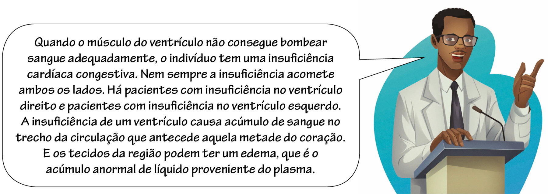 Ilustração. Homem negro de cabelo preto curto, óculos, camisa e gravata e um jaleco por cima. Ele está com um dedo erguido e fala em um microfone: Quando o músculo do ventrículo não consegue bombear sangue adequadamente, o indivíduo tem uma insuficiência cardíaca congestiva. Nem sempre a insuficiência acomete ambos os lados. Há pacientes com insuficiência no ventrículo direito e pacientes com insuficiência no ventrículo esquerdo. A insuficiência de um ventrículo causa acúmulo de sangue no trecho da circulação que antecede aquela metade do coração. E os tecidos da região podem ter um edema, que é o acúmulo anormal de líquido proveniente do plasma.