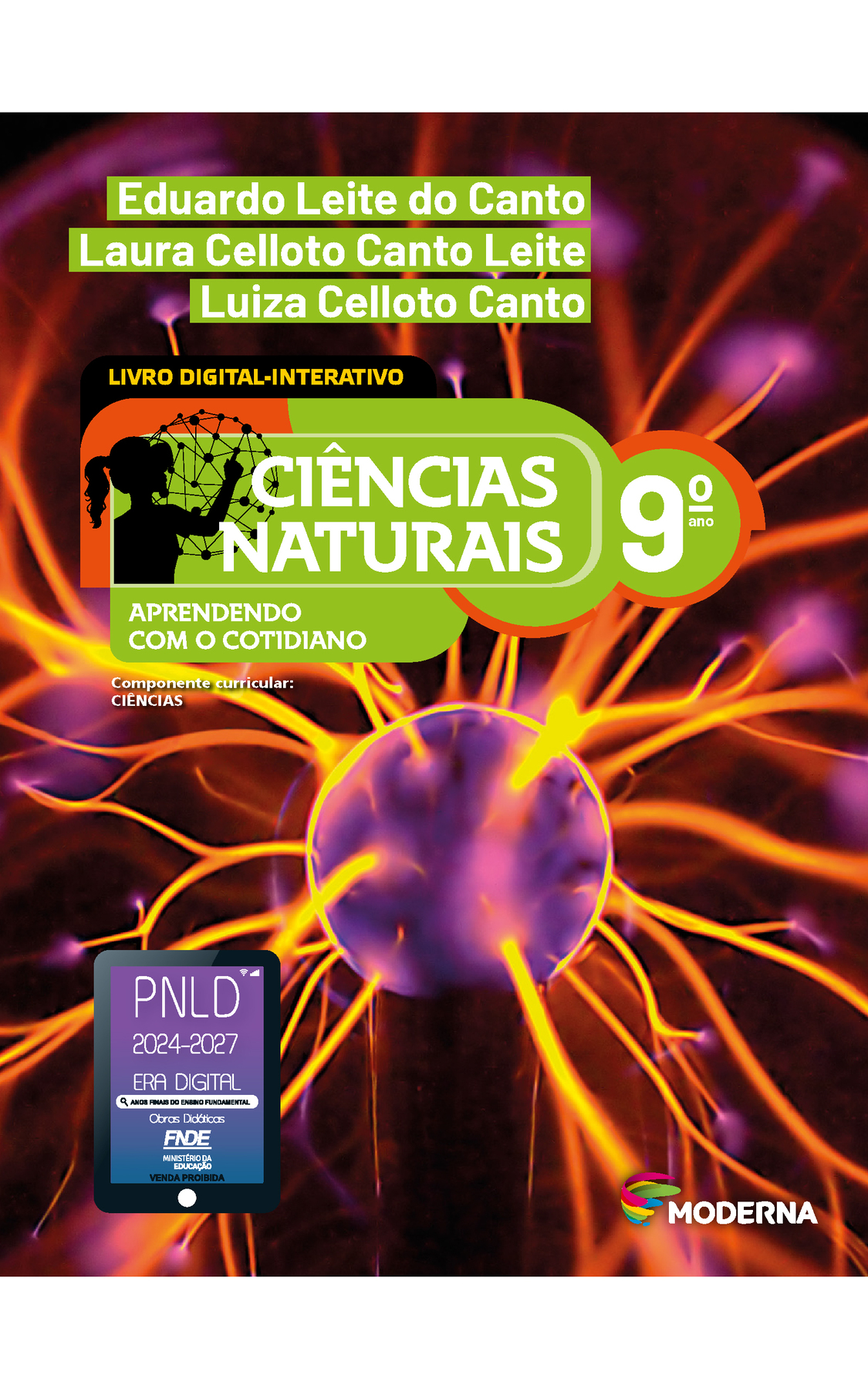 Capa. Na parte superior, os nomes dos autores: Eduardo Leite do Canto; Laura Celloto Canto Leite; Luiza Celloto Canto. Em seguida, o título: CIÊNCIAS NATURAIS – APRENDENDO COM O COTIDIANO, 9º ano. LIVRO DIGITAL-INTERATIVO. À esquerda, ilustração da silhueta de uma pessoa com a mão em uma grande esfera composta por hastes e bolinhas. Abaixo, a informação: Componente curricular: CIÊNCIAS. Na parte inferior direita, logotipo da editora Moderna, composto por linhas curvadas nas cores: rosa, amarelo, verde e azul, à esquerda. E à direita, o nome da editora. Na parte inferior esquerda, selo do PNLD 2024-2027 representado por um tablet com o texto: PNLD 2024-2027, Era Digital, Anos Finais do Ensino Fundamental, Obras didáticas, FNDE, Ministério da Educação, Venda proibida. Ao fundo, fotografia de uma esfera azulada ligada a uma base vertical. Da esfera partem linhas cilíndricas finas e amareladas para as extremidades.