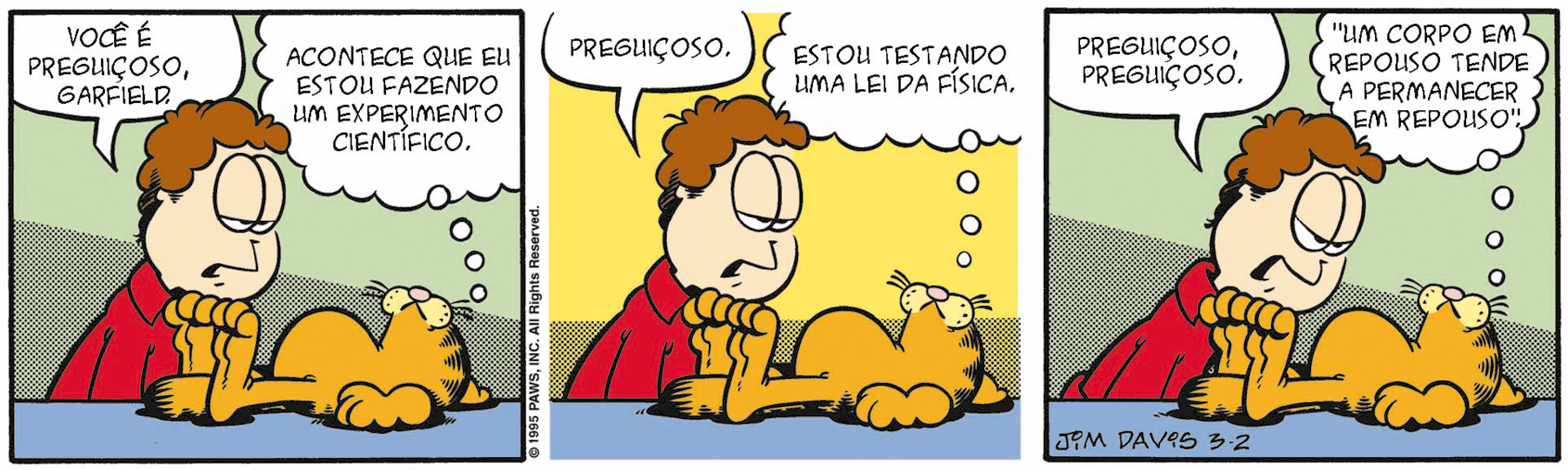 Tirinha. Tirinha colorida em três quadros. Homem de cabelo curto castanho, vestindo camiseta vermelha. Gato laranja com listras pretas (Garfield).  
Quadro 1: Gato está deitado de barriga para cima. Homem diz: “Você é preguiçoso, Garfield.” O gato pensa: “Acontece que eu estou fazendo um experimento científico”.  
Quadro 2: Homem continua: “Preguiçoso”. O gato pensa: “Estou testando uma lei da Física.  
Quadro 3: Homem continua: “Preguiçoso, preguiçoso.”. O gato conclui o pensamento: “um corpo em repouso tende a permanecer em repouso”.