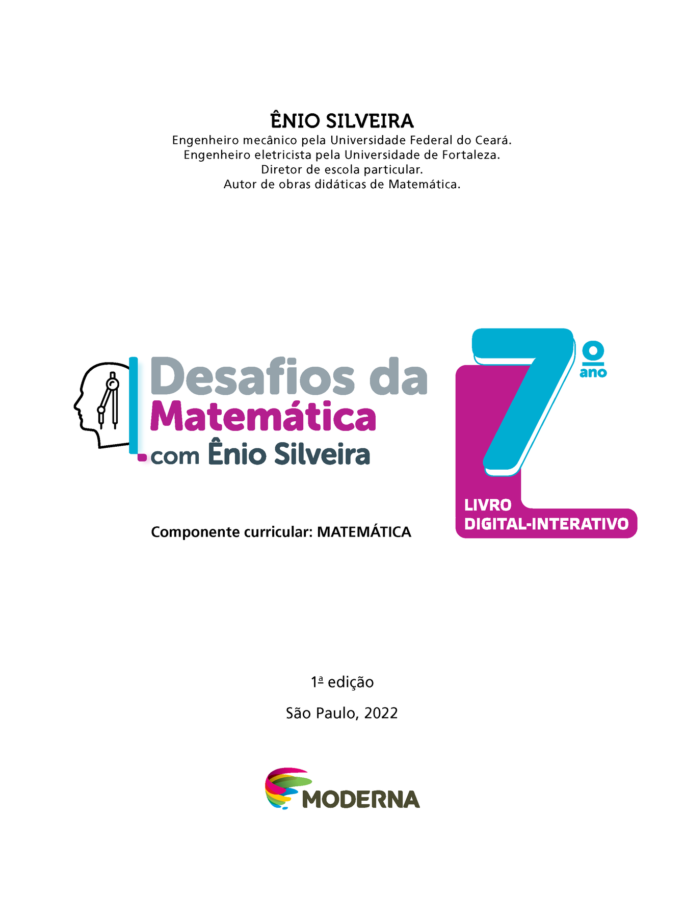 ÊNIO SILVEIRA Engenheiro mecânico pela Universidade Federal do Ceará. Engenheiro eletricista pela Universidade de Fortaleza. Diretor de escola particular. Autor de obras didáticas de Matemática. Ilustração da silhueta de uma cabeça com um compasso. Desafios da Matemática com Ênio Silveira 7º ano LIVRO DIGITAL-INTERATIVO Componente curricular: MATEMÁTICA 1ª edição São Paulo, 2022 Logotipo da Editora Moderna.