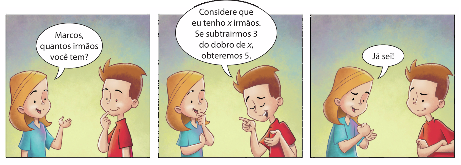 Ilustração. História em quadrinhos. Há 3 diálogos em quadros com uma menina branca de cabelo loiro usando uma camiseta azul e um menino branco de cabelo castanho usando uma camiseta vermelha. 

Na primeiro quadro, a menina está com a mão levantada e pergunta: Marcos, quantos irmãos você tem? e Marcos está pensativo.
No segundo quadro, Marcos responde: Considere que eu tenho x irmãos. Se subtrairmos 3 do dobro de x, obteremos 5. enquanto a menina está pensando.
No terceiro quadro, a menina diz: Já sei!