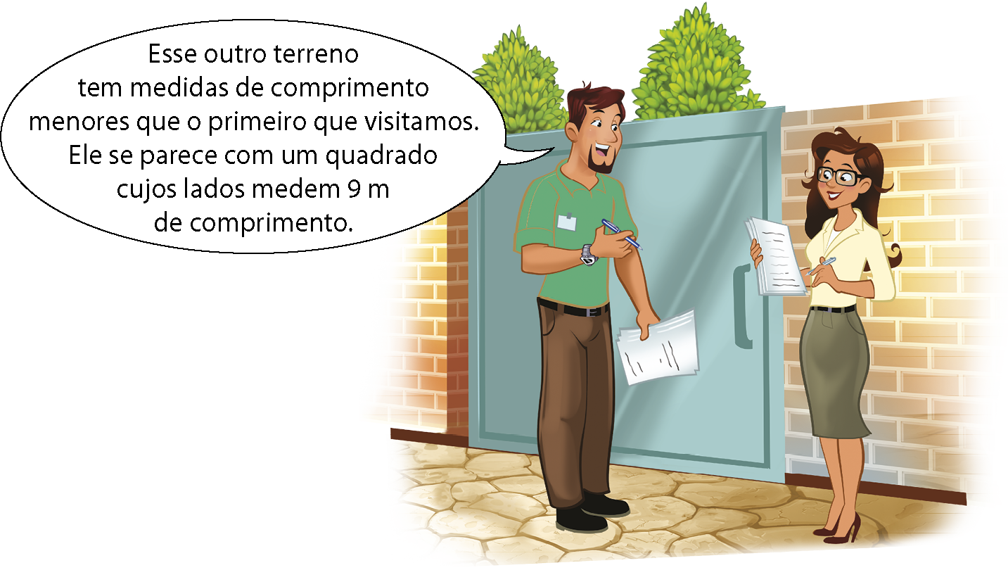 Ilustração. À esquerda, homem de cabelo preto, camisa verde e calça marrom. Ele segura uns papéis e diz: Esse outro terreno tem medidas de comprimento menores que o primeiro que visitamos. Ele se parece com um quadrado cujos lados medem 9 metros de comprimento. Ao lado, mulher de cabelo preto, óculos, camisa amarela e saia. Ela segura uns papéis. Eles estão na frente de um portão verde.