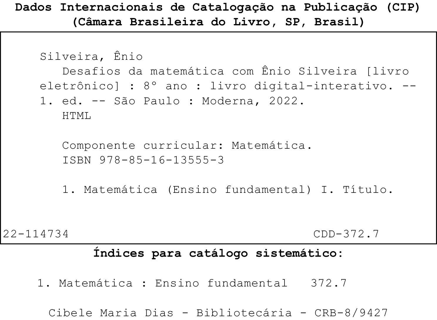 Imagem. Ficha Catalográfica. Dados internacionais de Catalogação na Publicação, (CIP), (Câmara Brasileira do Livro, SP, Brasil)
Dentro de um quadro
Silveira, Ênio
Desafios da matemática com Ênio Silveira (livro eletrônico) :  oitavo ano : livro digital interativo. primeira edição. São Paulo : Moderna, 2022.
HTML
Componente curricular: Matemática.
ISBN 978-85-16-13555-3
1. Matemática (Ensino fundamental) I. Título
22-114734
CDD-372.7
Fora do quadro
Índices para catálogo sistemático:
1. Matemática : Ensino fundamental 372.7
Cibele Maria Dias - Bibliotecária - CRB-8/9427