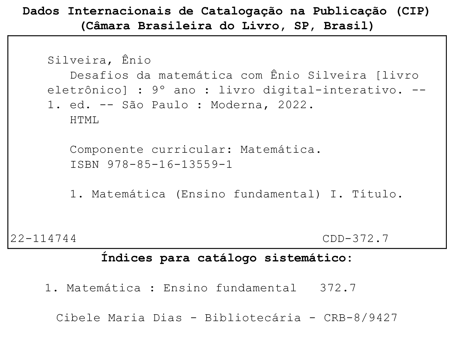 Imagem. Ficha Catalográfica. Dados internacionais de Catalogação na Publicação, (CIP), (Câmara Brasileira do Livro, SP, Brasil)
Dentro de um quadro
Silveira, Ênio
Desafios da matemática com Ênio Silveira (livro eletrônico) :  nono ano : livro digital interativo. primeira edição. São Paulo : Moderna, 2022.
HTML
Componente curricular: Matemática.
ISBN 978-85-16-13559-1
1. Matemática (Ensino fundamental) I. Título
22-114744
CDD-372.7
Fora do quadro
Índices para catálogo sistemático:
1. Matemática : Ensino fundamental 372.7
Cibele Maria Dias - Bibliotecária - CRB-8/9427