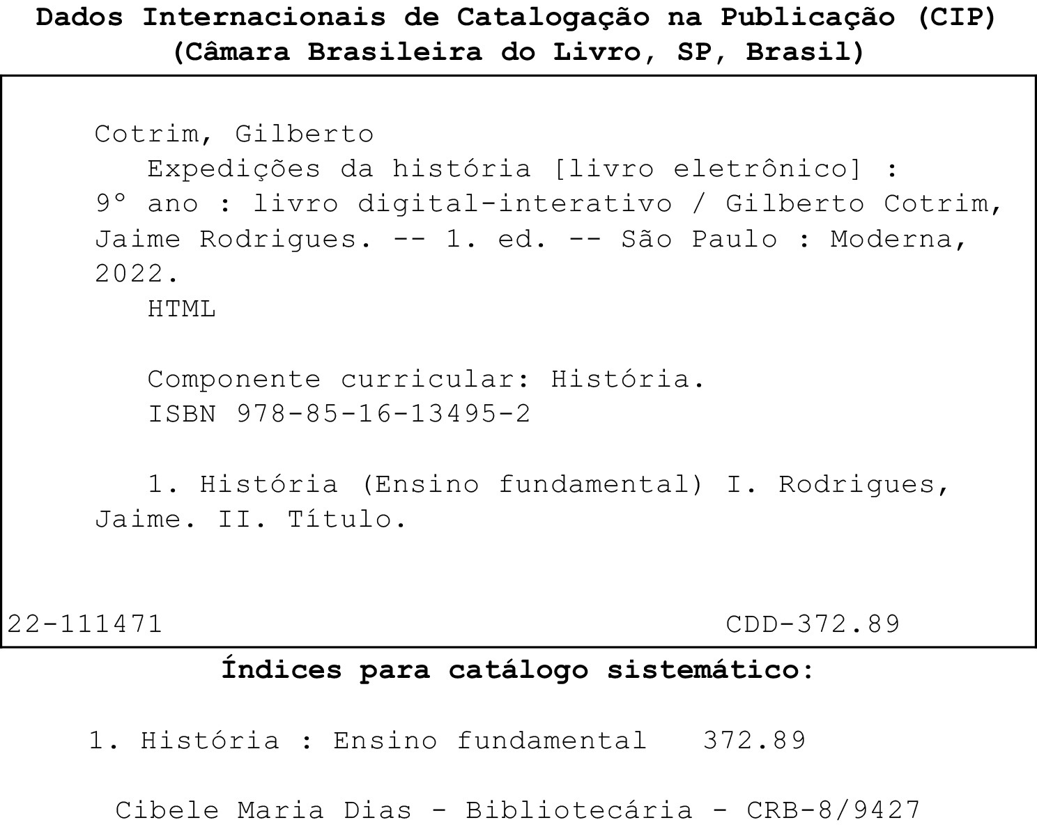 Dados Internacionais de Catalogação na Publicação (CIP). (Câmara Brasileira do Livro, São Paulo, Brasil). Ficha catalográfica. Cotrim, Gilberto. Expedições da História (livro eletrônico). Nono ano. Livro digital-interativo. Gilberto Cotrim, Jaime Rodrigues. Primeira edição. São Paulo. Moderna, 2022. HTML. Componente curricular: História. ISBN 978-85-16-13495-2. 1. História. Ensino fundamental. 1. Rodrigues, Jaime. 2. Título.
22-111471. CDD-372.89. Índices para catálogo sistemático. 1. História (Ensino fundamental). 372.89. Cibele Maria Dias. Bibliotecária. CRB-8/9427.