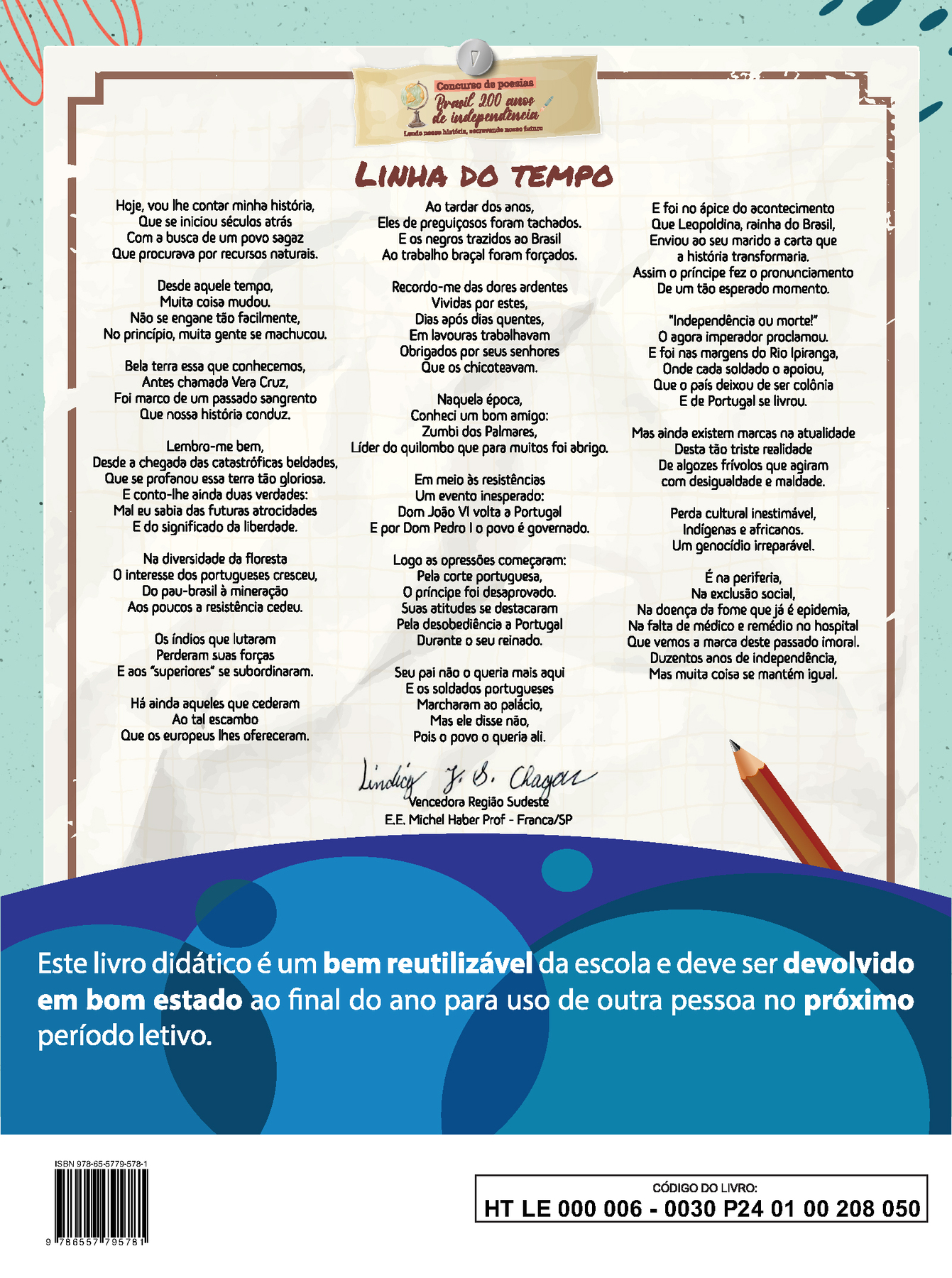 Acima, ao centro, pequena ilustração em fundo marrom com um globo terrestre e o seguinte texto: Concurso de poesias. Brasil 200 anos de independência. Lendo nossa história, escrevendo nosso futuro. Em seguida, poema disposto em três colunas com o título, Linha do tempo, centralizado: Hoje, vou lhe contar minha história, Que se iniciou há séculos atrás Com a busca de um povo sagaz Que procurava por recursos naturais. Desde aquele tempo, Muita coisa mudou. Não se engane tão facilmente, No princípio, muita gente se machucou. Bela terra essa que conhecemos, Antes chamada Vera Cruz, Foi marco de um passado sangrento Que nossa história conduz. Lembro-me bem, Desde a chegada das catastróficas beldades Que se profanou essa terra tão gloriosa. E conto-lhe ainda duas verdades: Mal eu sabia das futuras atrocidades E do significado de liberdade. Na diversidade da floresta O interesse dos portugueses cresceu, Do pau-brasil à mineração Aos poucos a resistência cedeu. 
Os índios que lutaram Perderam suas forças E os “superiores” se subordinaram. Há ainda aqueles que cederam Ao tal escambo Que os europeus lhes ofereceram. Ao tardar dos anos,
Eles de preguiçosos foram tachados. E os negros trazidos ao Brasil Ao trabalho braçal foram forçados. Recordo-me das dores ardentes Vividas por estes, Dias após dias quentes, Em lavouras trabalhavam Obrigados por seus senhores Que os chicoteavam. Naquela época, Conheci um bom amigo: Zumbi dos Palmares, Líder do quilombo que para muitos, foi abrigo.
Em meio às resistências Um evento inesperado: Dom João VI volta a Portugal E por Dom Pedro I o povo é governado. Logo, as opressões começaram: Pela corte portuguesa, O príncipe foi desaprovado. Suas atitudes se destacaram Pela desobediência a Portugal Durante o seu reinado. Seu pai não o queria mais aqui Os soldados portugueses Marcharam ao palácio, Mas ele disse não, Pois o povo o queria ali. E foi no ápice do acontecimento Que Leopoldina, rainha do Brasil, Enviou ao seu marido a carta que a história transformaria. Assim o príncipe fez o pronunciamento De um tão esperado momento. “Independência ou morte!” O agora imperador proclamou. E foi nas margens do Rio Ipiranga, Onde cada soldado o apoiou, Que o país deixou de se colônia E de Portugal se livrou. Mas ainda existem marcas na atualidade Desta tão triste realidade De algozes frívolos que agiram com desigualdade e maldade. Perda cultural inestimável, Indígenas e africanos. Um genocídio irreparável. É na periferia, Na exclusão social, Na doença da fome que já é epidemia, Na falta de médico e remédio no hospital Que vemos a marca deste passado imoral. Duzentos anos de independência, Mas muita coisa se mantém igual. Abaixo do poema, ao centro, a assinatura de Lindicy J. S. Chagas. Vencedora Região Sudeste. E. E. Michel Haber Prof – Franca, SP. Abaixo, ilustração horizontal com formas curvas coloridas em tons de azul e roxo. Sobre a ilustração, o texto: Este livro didático é um bem reutilizável da escola e deve ser devolvido em bom estado ao final do ano para uso de outra pessoa no próximo período letivo.
No pé da página em fundo branco, à esquerda, código de barras com a inscrição ISBN 978-65-5779-578-1, e à direita, dentro de um retângulo de bordas pretas, o código do livro: HT LE 000 006 – 0030 P24 01 00 208 050.