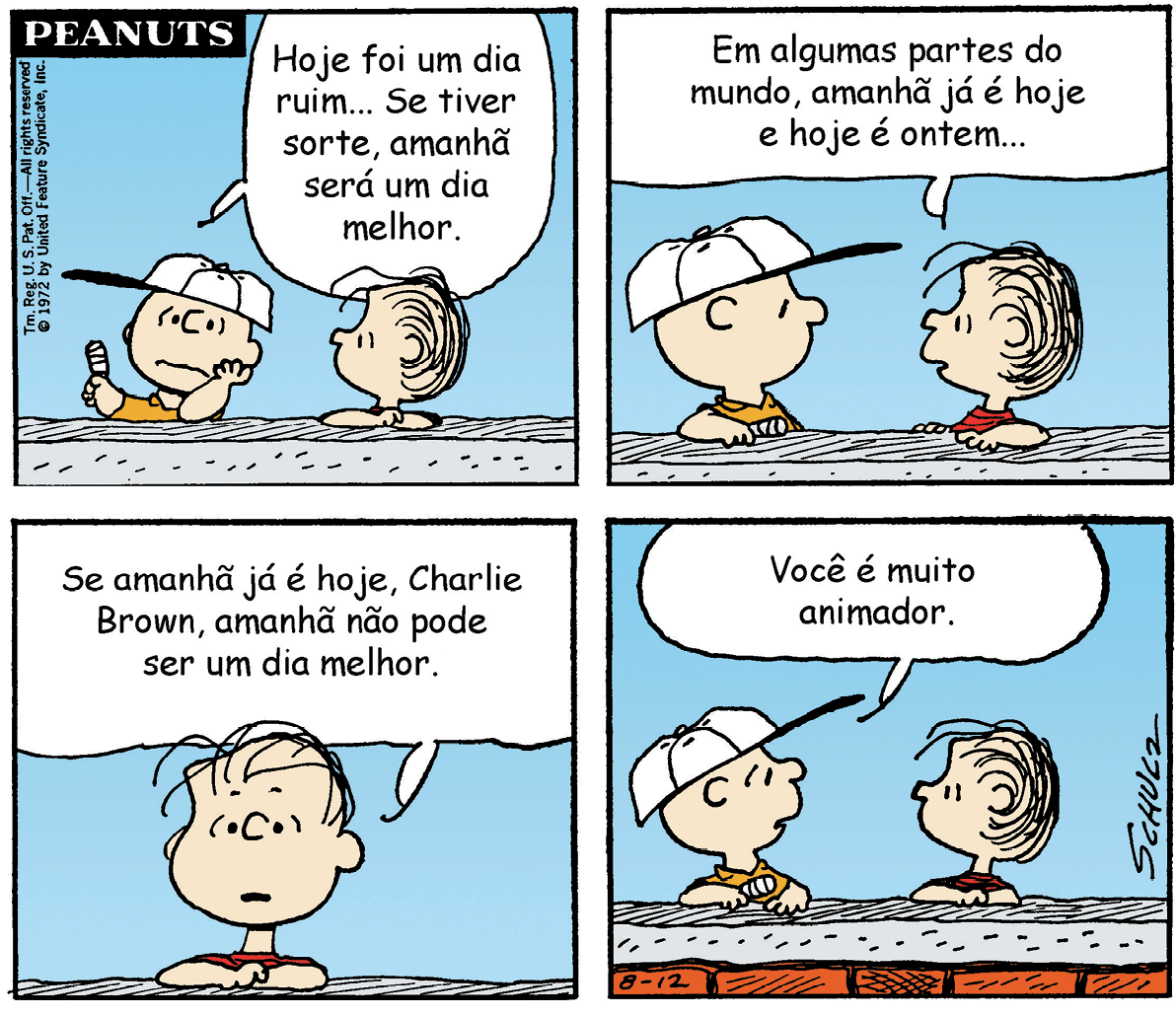 Quadrinhos. História contada em quatro quadros. Charlie Brown, um menino de boné branco e camiseta amarela, e seu amigo, de cabelos pretos e camiseta vermelha, conversam. Quadro 1: Os dois personagens estão lado a lado. Charlie Brown, com uma feição de preocupação, diz: Hoje foi um dia ruim... Se tiver sorte, amanhã será um dia melhor. Quadro 2: Os dois personagens estão frente a frente e o amigo de Charlie Brown diz: Em algumas partes do mundo, amanhã já é hoje e hoje é ontem.... Quadro 3: Apenas o amigo de Charlie Brown aparece e diz: Se amanhã já é hoje, Charlie Brown, amanhã não pode ser um dia melhor. Os dois personagens estão frente a frente e Charlie Brown diz: Você é muito animador.