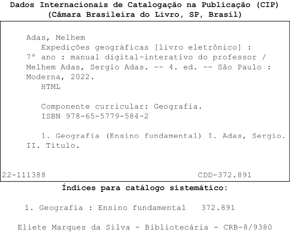 Ficha catalográfica. No alto e no centro, título: Dados Internacionais de Catalogação na Publicação (CIP) (Câmara Brasileira do Livro, São Paulo, Brasil). Abaixo, dentro de um quadro de fundo branco, dados do livro eletrônico em caracteres na cor preta. Adas, Melhem. Expedições geográficas. Livro eletrônico. Sétimo ano. Manual digital-interativo do professor. Melhem Adas, Sergio Adas. Quarta edição. São Paulo. Moderna, 2022. HTML. Componente curricular Geografia. ISBN 978-65-5779-584-2. 1. Geografia (Ensino fundamental). Primeiro. Adas, Sergio. Segundo. Título. Abaixo e à esquerda, código: 22-111388. À direita, código: CDD-372.891. Fora do quadro e abaixo, Índices para catálogo sistemático. 1. Geografia: Ensino fundamental 372.891. Eliete Marques da Silva – Bibliotecária – CRB-8/9380.