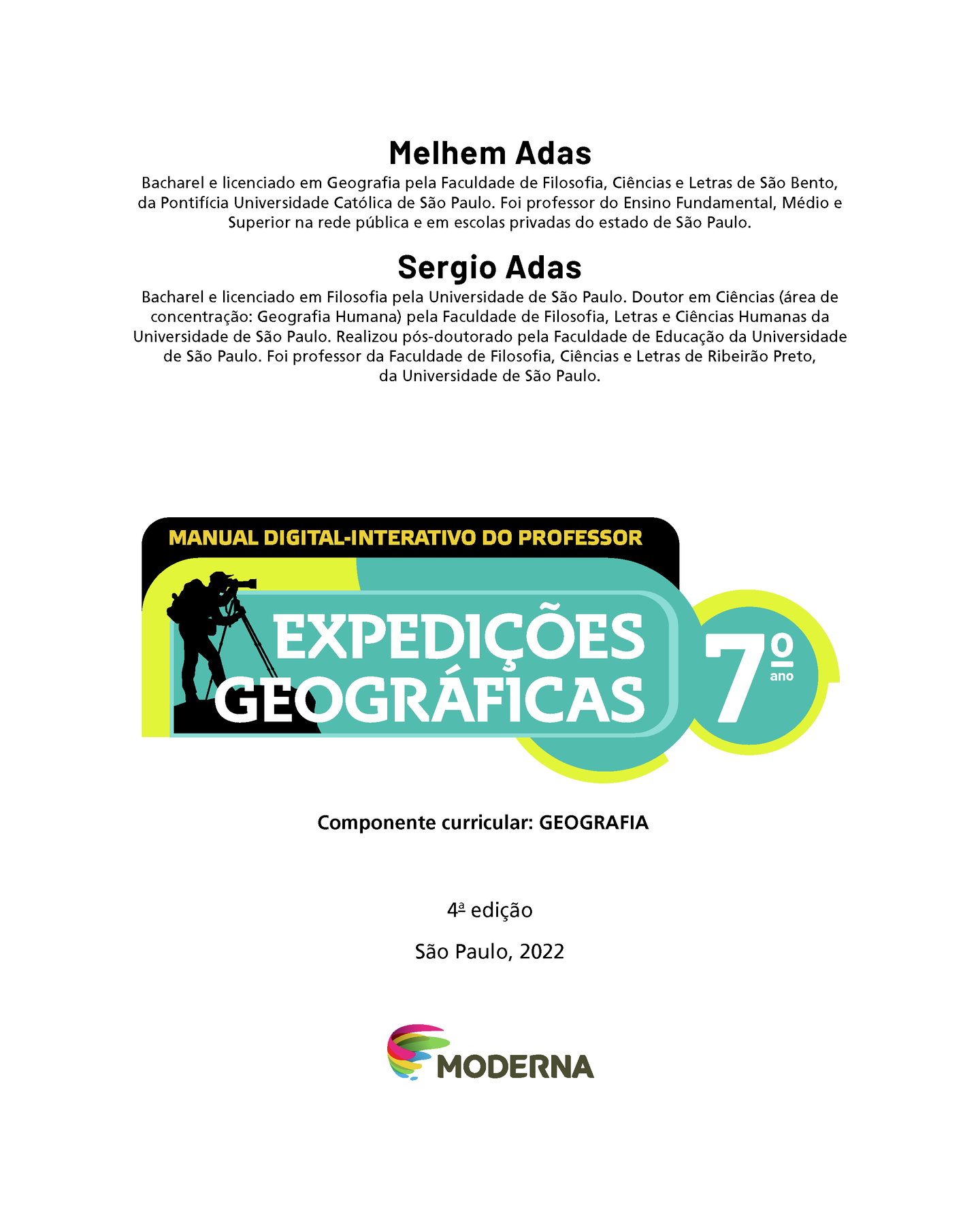 Frontispício. Na parte superior, nome e currículo dos autores: Melhem Adas. Bacharel e licenciado em Geografia pela Faculdade de Filosofia, Ciências e Letras de São Bento, da Pontifícia Universidade Católica de São Paulo. Foi professor do Ensino Fundamental, Médio e Superior na rede pública e em escolas privadas do estado de São Paulo. Sergio Adas. Bacharel e licenciado em Filosofia pela Universidade de São Paulo. Doutor em Ciências (área de concentração: Geografia Humana) pela Faculdade de Filosofia, Letras e Ciências Humanas da Universidade de São Paulo. Realizou pós-doutorado pela Faculdade de Educação da Universidade de São Paulo. Foi professor da Faculdade de Filosofia, Ciências e Letras de Ribeirão Preto, da Universidade de São Paulo. Em seguida, a indicação MANUAL DIGITAL-INTERATIVO DO PROFESSOR.  À esquerda, próximo ao título EXPEDIÇÕES GEOGRÁFICAS Sétimo ano, ilustração da silhueta de um homem de camisa, calça, boné e mochila nas costas olhando através de um telescópio. Na sequência, as informações: Componente curricular: GEOGRAFIA. Quarta edição, São Paulo, 2022. Abaixo e no centro, logotipo da editora e, ao lado do logotipo, o nome Moderna.