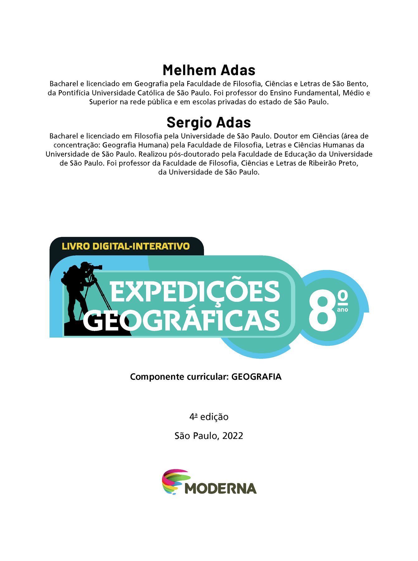 Frontispício. Melhem Adas. Bacharel e licenciado em Geografia pela Faculdade de Filosofia, Ciências e Letras de São Bento, da Pontifícia Universidade Católica de São Paulo. Foi professor do Ensino Fundamental, Médio e Superior na rede pública e em escolas privadas do estado de São Paulo. Sergio Adas. Bacharel e licenciado em Filosofia pela Universidade de São Paulo. Doutor em Ciências (área de concentração: Geografia Humana) pela Faculdade de Filosofia, Letras e Ciências Humanas da Universidade de São Paulo. Realizou pós-doutorado pela Faculdade de Educação da Universidade de São Paulo. Foi professor da Faculdade de Filosofia, Ciências e Letras de Ribeirão Preto, da Universidade de São Paulo. LIVRO DIGITAL-INTERATIVO Ilustração da silhueta de um homem de camisa, calça, boné e mochila olhando através de um telescópio. EXPEDIÇÕES GEOGRÁFICAS 8º ano Componente curricular: GEOGRAFIA, quarta edição. São Paulo, 2022. Logotipo da Editora Moderna.