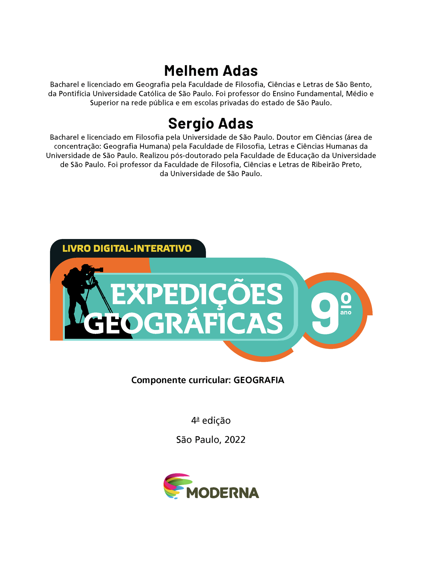 Frontispício. Na parte superior, nome e currículo dos autores: Melhem Adas. Bacharel e licenciado em Geografia pela Faculdade de Filosofia, Ciências e Letras de São Bento, da Pontifícia Universidade Católica de São Paulo. Foi professor do Ensino Fundamental, Médio e Superior na rede pública e em escolas privadas do estado de São Paulo. Sergio Adas. Bacharel e licenciado em Filosofia pela Universidade de São Paulo. Doutor em Ciências (área de concentração: Geografia Humana) pela Faculdade de Filosofia, Letras e Ciências Humanas da Universidade de São Paulo. Realizou pós-doutorado pela Faculdade de Educação da Universidade de São Paulo. Foi professor da Faculdade de Filosofia, Ciências e Letras de Ribeirão Preto, da Universidade de São Paulo. Em seguida, a indicação LIVRO DIGITAL-INTERATIVO.  À esquerda, próximo ao título EXPEDIÇÕES GEOGRÁFICAS Nono ano, ilustração da silhueta de um homem de camisa, calça, boné e mochila nas costas olhando através de um telescópio. Na sequência, as informações: Componente curricular: GEOGRAFIA. Quarta edição, São Paulo, 2022. Abaixo e no centro, logotipo da editora e, ao lado do logotipo, o nome Moderna