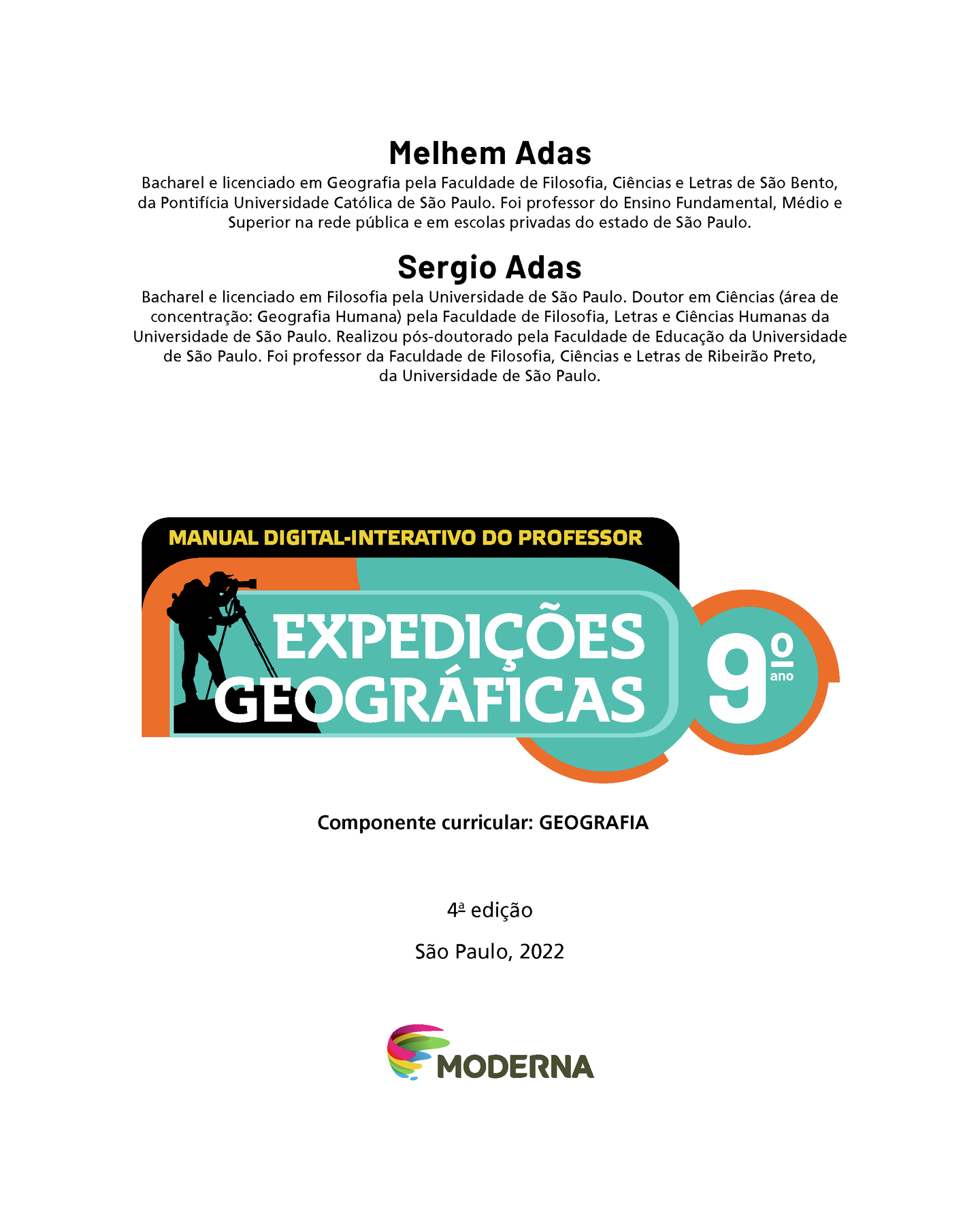 Frontispício. Na parte superior, nome e currículo dos autores: Melhem Adas. Bacharel e licenciado em Geografia pela Faculdade de Filosofia, Ciências e Letras de São Bento, da Pontifícia Universidade Católica de São Paulo. Foi professor do Ensino Fundamental, Médio e Superior na rede pública e em escolas privadas do estado de São Paulo. Sergio Adas. Bacharel e licenciado em Filosofia pela Universidade de São Paulo. Doutor em Ciências (área de concentração: Geografia Humana) pela Faculdade de Filosofia, Letras e Ciências Humanas da Universidade de São Paulo. Realizou pós-doutorado pela Faculdade de Educação da Universidade de São Paulo. Foi professor da Faculdade de Filosofia, Ciências e Letras de Ribeirão Preto, da Universidade de São Paulo. Em seguida, a indicação MANUAL DIGITAL-INTERATIVO DO PROFESSOR.  À esquerda, próximo ao título EXPEDIÇÕES GEOGRÁFICAS Nono ano, ilustração da silhueta de um homem de camisa, calça, boné e mochila nas costas olhando através de um telescópio. Na sequência, as informações: Componente curricular: GEOGRAFIA. Quarta edição, São Paulo, 2022. Abaixo e no centro, logotipo da editora e, ao lado do logotipo, o nome Moderna.