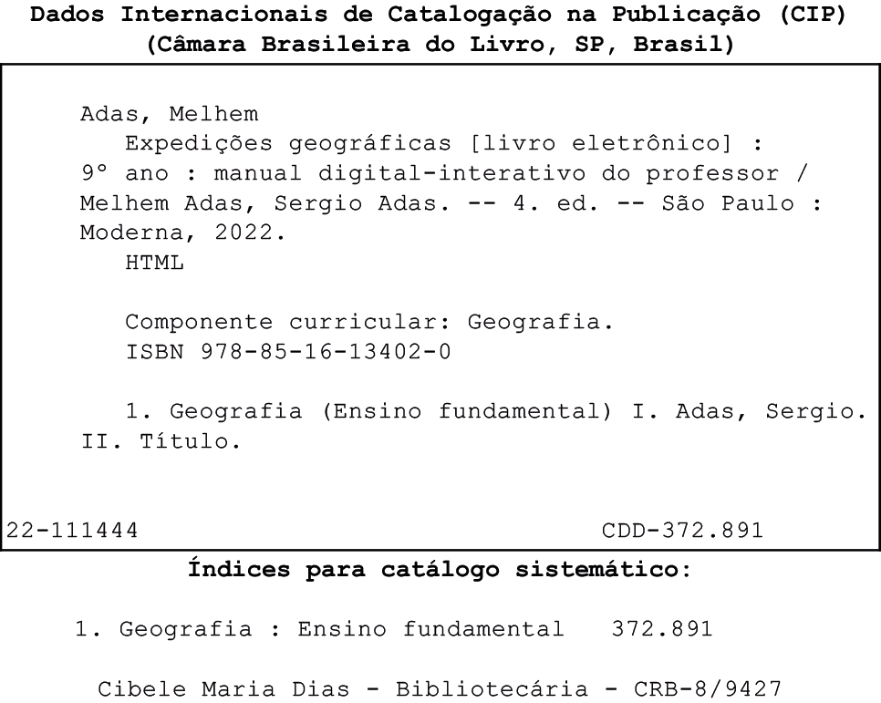 Ficha catalográfica. No alto e no centro, título: Dados Internacionais de Catalogação na Publicação (CIP) (Câmara Brasileira do Livro, São Paulo, Brasil). Abaixo, dentro de um quadro de fundo branco, dados do livro eletrônico em caracteres na cor preta. Adas, Melhem. Expedições geográficas. Livro eletrônico. nono ano. Manual digital-interativo do professor. Melhem Adas, Sergio Adas. Quarta edição. São Paulo. Moderna, 2022. HTML. Componente curricular Geografia. ISBN 978-85-16-13402-0. 1. Geografia (Ensino fundamental). Primeiro. Adas, Sergio. Segundo. Título. Abaixo e à esquerda, código: 22-111444. À direita, código: CDD-372.891. Fora do quadro e abaixo, Índices para catálogo sistemático. 1. Geografia: Ensino fundamental 372.891. Cibele Maria Dias – Bibliotecária – CRB-8/9427.