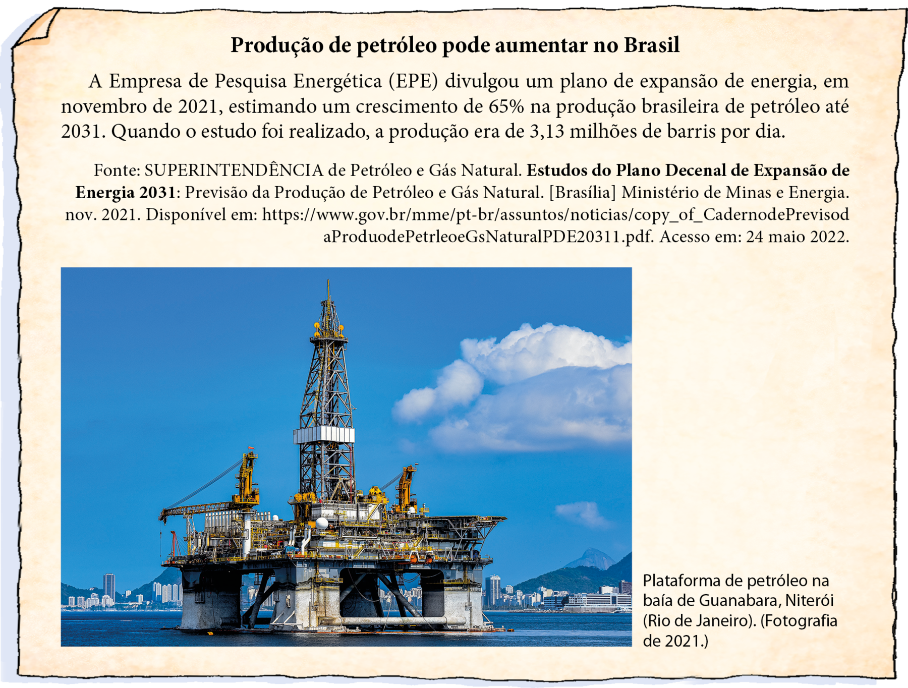 Ilustração. Notícia em folha de papel amarelado. Título: Produção de petróleo pode aumentar no Brasil. Texto da notícia: A Empresa de Pesquisa Energética (EPE) divulgou um plano de expansão de energia, em novembro de 2021, estimando um crescimento de 65% na produção brasileira de petróleo até 2031. Quando o estudo foi realizado, a produção era de 3,13 milhões de barris por dia. Fonte da notícia: Fonte: SUPERINTENDÊNCIA de Petróleo e Gás Natural. Estudos do Plano Decenal de Expansão de Energia 2031: Previsão da Produção de Petróleo e Gás Natural. [Brasília] Ministério de Minas e Energia. nov. 2021. Disponível em: https://www.gov.br/mme/pt-br/assuntos/noticias/copy_of_CadernodePrevisod aProduodePetrleoeGsNaturalPDE20311.pdf. Acesso em: 24 maio 2022. Abaixo, há uma fotografia de uma Plataforma de Petróleo no mar, com base retangular sustentada por 4 pilares um em cada ponta da base. Ela possui uma torre alta no centro. Céu azul com poucas nuvens e ao fundo,  e construções e morros. Uma legenda diz: Plataforma de petróleo na baía de Guanabara, Niterói (Rio de Janeiro). (Fotografia de 2021.)