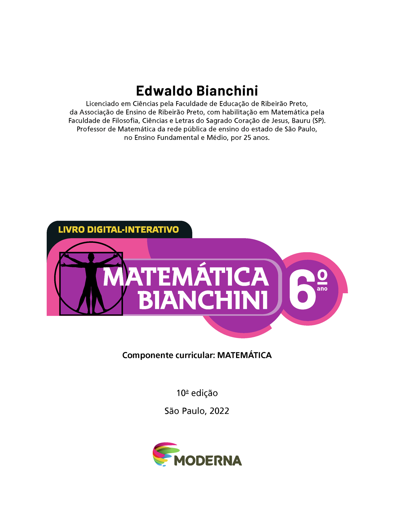 Edwaldo Bianchini Licenciado em Ciências pela Faculdade de Educação de Ribeirão Preto, da Associação de Ensino de Ribeirão Preto, com habilitação em Matemática pela Faculdade de Filosofia, Ciências e Letras do Sagrado Coração de Jesus, Bauru (SP). Professor de Matemática da rede pública de ensino do estado de São Paulo, no Ensino Fundamental e Médio, por 25 anos. 	LIVRO DIGITAL-INTERATIVO Ilustração de figura humana em duas posições sobrepostas, com os braços e pernas estendidos e inscritos num círculo e num quadrado MATEMÁTICA BIANCHINI 6º ano Componente curricular: MATEMÁTICA 10ª edição São Paulo, 2022 LOGOTIPO DA EDITORA MODERNA