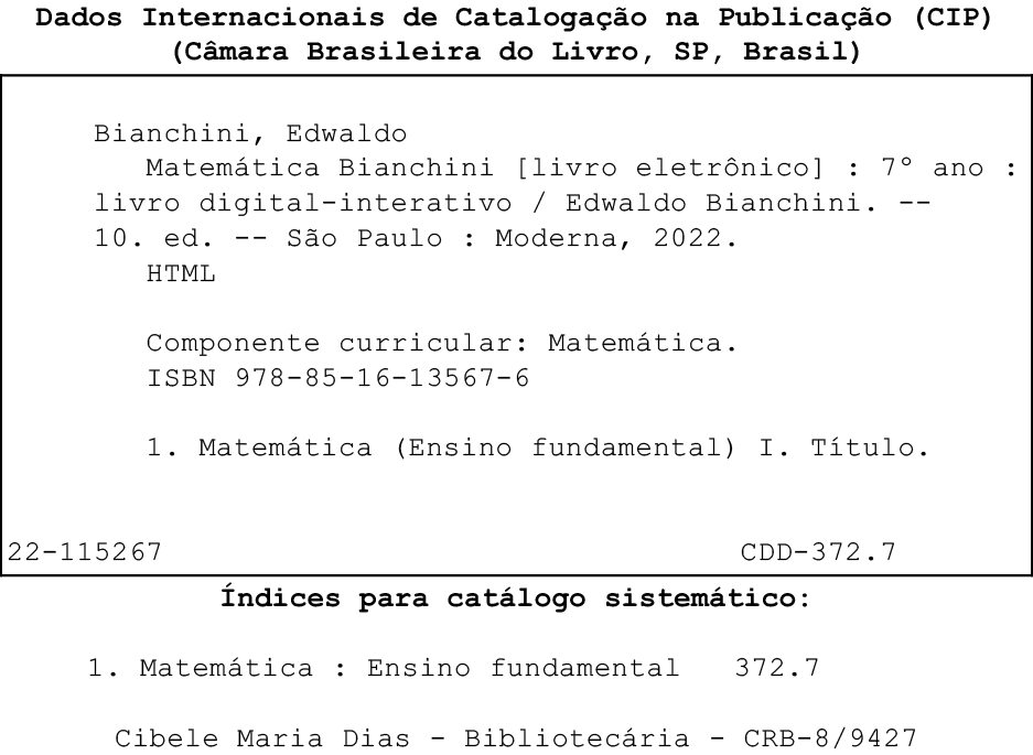 Imagem. Ficha Catalográfica. Dados internacionais de Catalogação na Publicação, (CIP), (Câmara Brasileira do Livro, SP, Brasil) Dentro de um quadro Bianchini, Edwaldo Matemática Bianchini (livro eletrônico) :  sétimo ano : livro digital interativo -Edwaldo Bianchini. Décima edição. São Paulo : Moderna, 2022. HTML Componente curricular: Matemática. ISBN 978-85-16-13567-6 1. Matemática (Ensino fundamental) I. Título 22-115267 CDD-372.7 Fora do quadro Índices para catálogo sistemático: 1. Matemática : Ensino fundamental 372.7 Cibele Maria Dias - Bibliotecária - CRB-8/9427