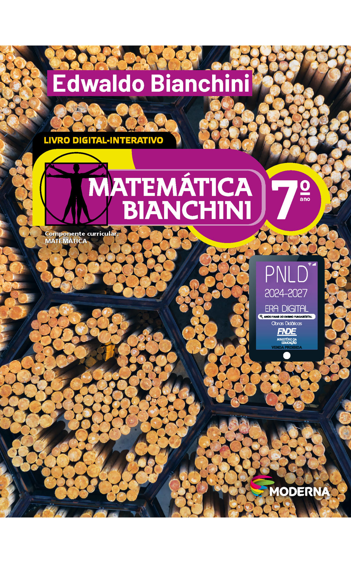 Capa. Na parte superior, o nome do autor: Edwaldo Bianchini. LIVRO DIGITAL-INTERATIVO. Na parte inferior, o título: Matemática Bianchini 7º ano. À esquerda, ilustração de figura humana em duas posições sobrepostas, com os braços e pernas estendidos e inscritos num círculo e num quadrado. Abaixo, a informação: Componente curricular: MATEMÁTICA. Na parte inferior direita, selo do PNLD 2024-2027 representado por um tablet com o texto: PNLD 2024-2027, Era Digital, Anos Finais do Ensino Fundamental, Obras didáticas, FNDE, Ministério da Educação, Venda proibida e o logotipo da editora Moderna, composto por linhas curvadas nas cores: rosa, amarelo, verde e azul, à esquerda. E à direita, o nome da editora. No centro, fotografia de toras de madeira agrupadas em estruturas hexagonais.